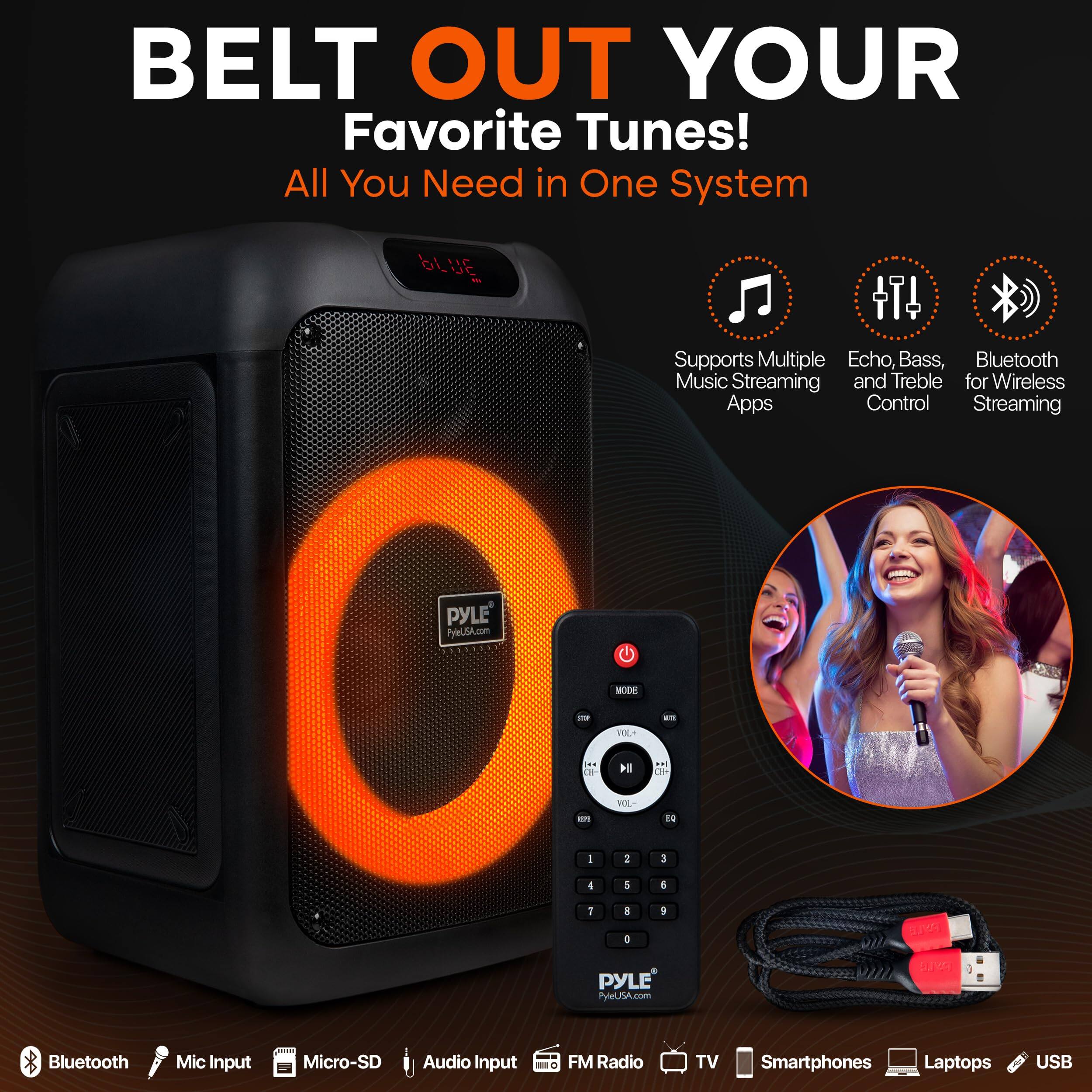 BELT OUT YOUR Favorite Tunes!  
All You Need in One System  

Supports Multiple Music Streaming Apps  
Echo, Bass, and Treble Control  
Bluetooth for Wireless Streaming  

Bluetooth Mic Input  
Micro-SD Audio Input  
FM Radio  
TV  
Smartphones  
Laptops  
USB  

PYLE  
PYLEUSA.com