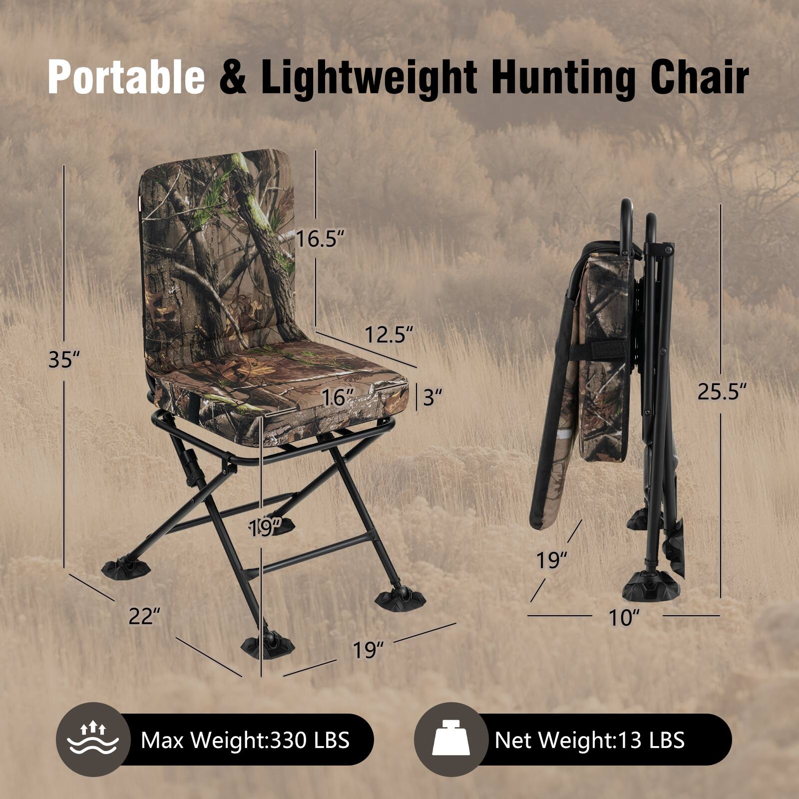 Portable & Lightweight Hunting Chair

- Height: 35"
- Seat Width: 16.5"
- Seat Depth: 12.5"
- Backrest Height: 16"
- Backrest Width: 12.5"
- Armrest Height: 3"
- Folded Height: 25.5"
- Seat Height: 19"
- Seat Width: 19"
- Seat Depth: 22"
- Folded Width: 19"
- Folded Depth: 10"

Max Weight: 330 LBS

Net Weight: 13 LBS