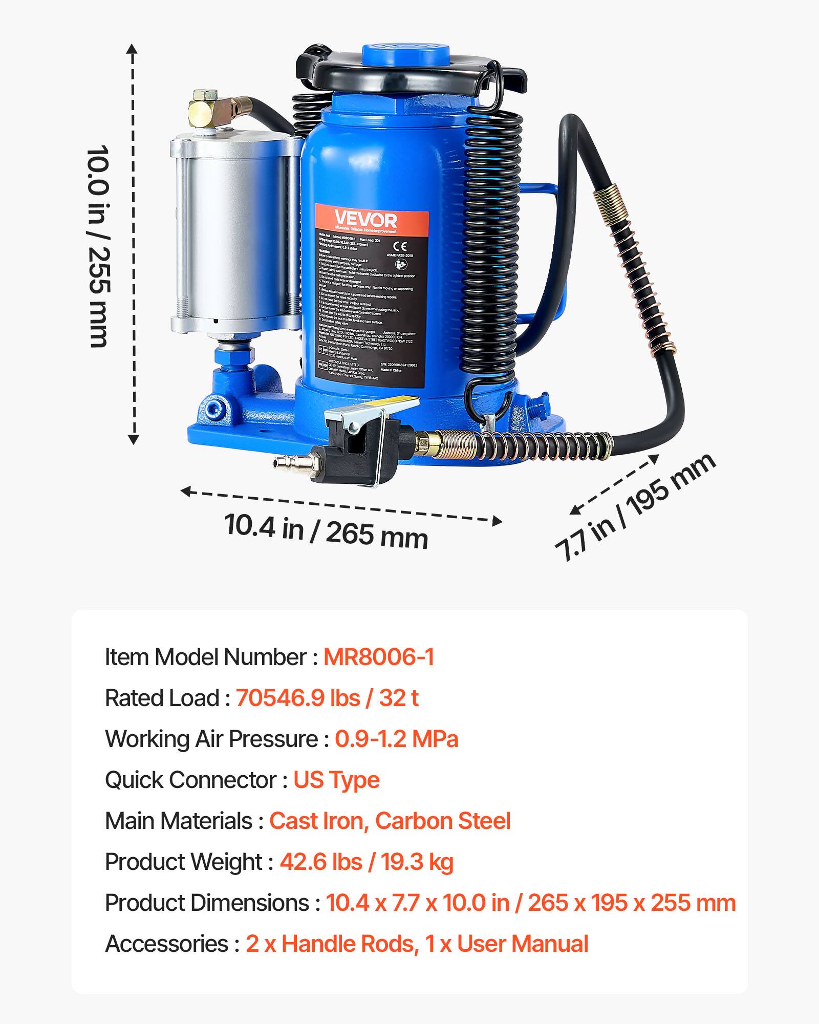 10.0 in / 255 mm  
10.4 in / 265 mm  
7.7 in / 195 mm  

Item Model Number: MR8006-1  
Rated Load: 70546.9 lbs / 32 t  
Working Air Pressure: 0.9-1.2 MPa  
Quick Connector: US Type  
Main Materials: Cast Iron, Carbon Steel  
Product Weight: 42.6 lbs / 19.3 kg  
Product Dimensions: 10.4 x 7.7 x 10.0 in / 265 x 195 x 255 mm  
Accessories: 2 x Handle Rods, 1 x User Manual