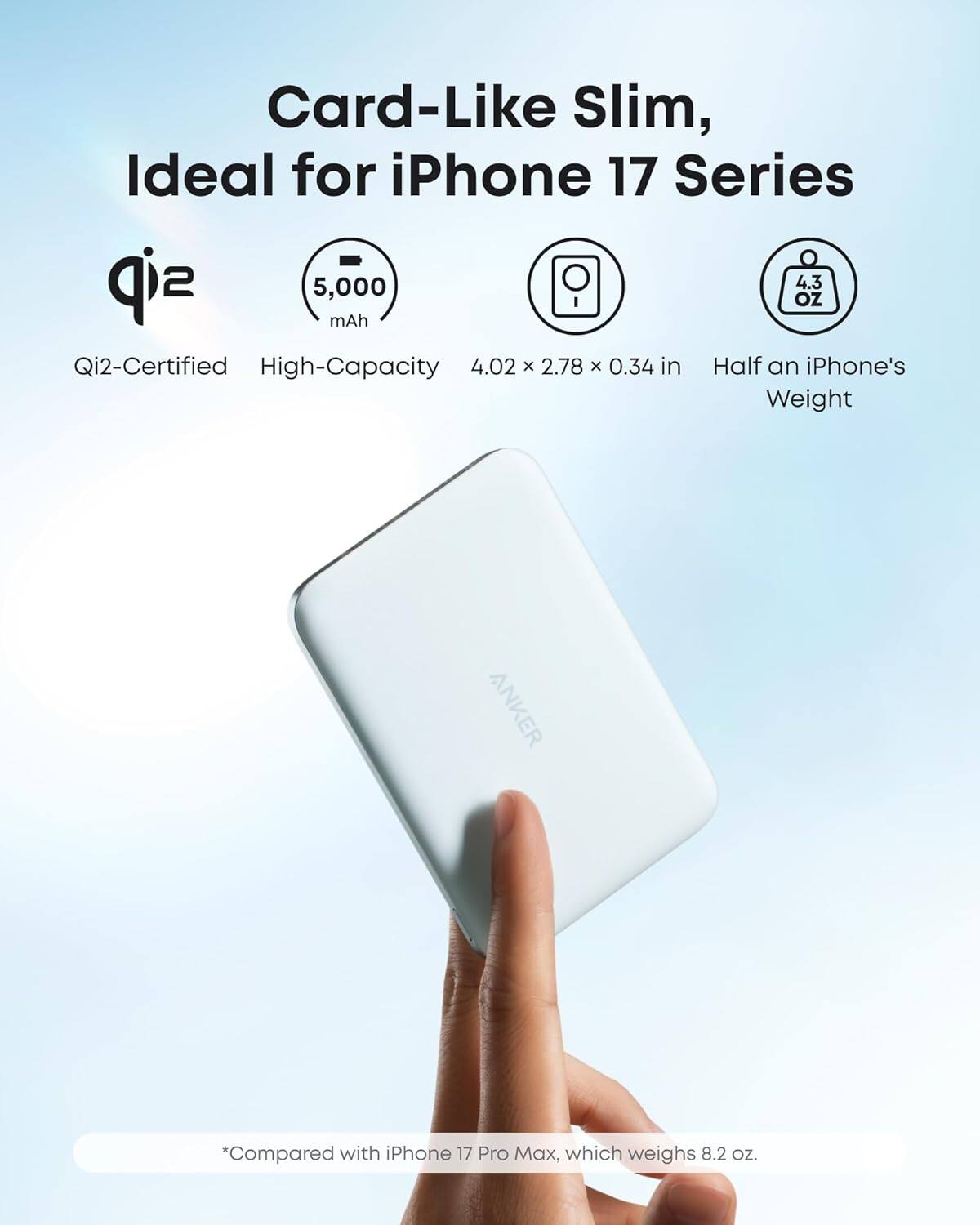 Card-Like Slim, Ideal for iPhone 17 Series

- Qi2-Certified
- High-Capacity 5,000 mAh
- 4.02 x 2.78 x 0.34 in
- Half an iPhone's Weight

*Compared with iPhone 17 Pro Max, which weighs 8.2 oz.