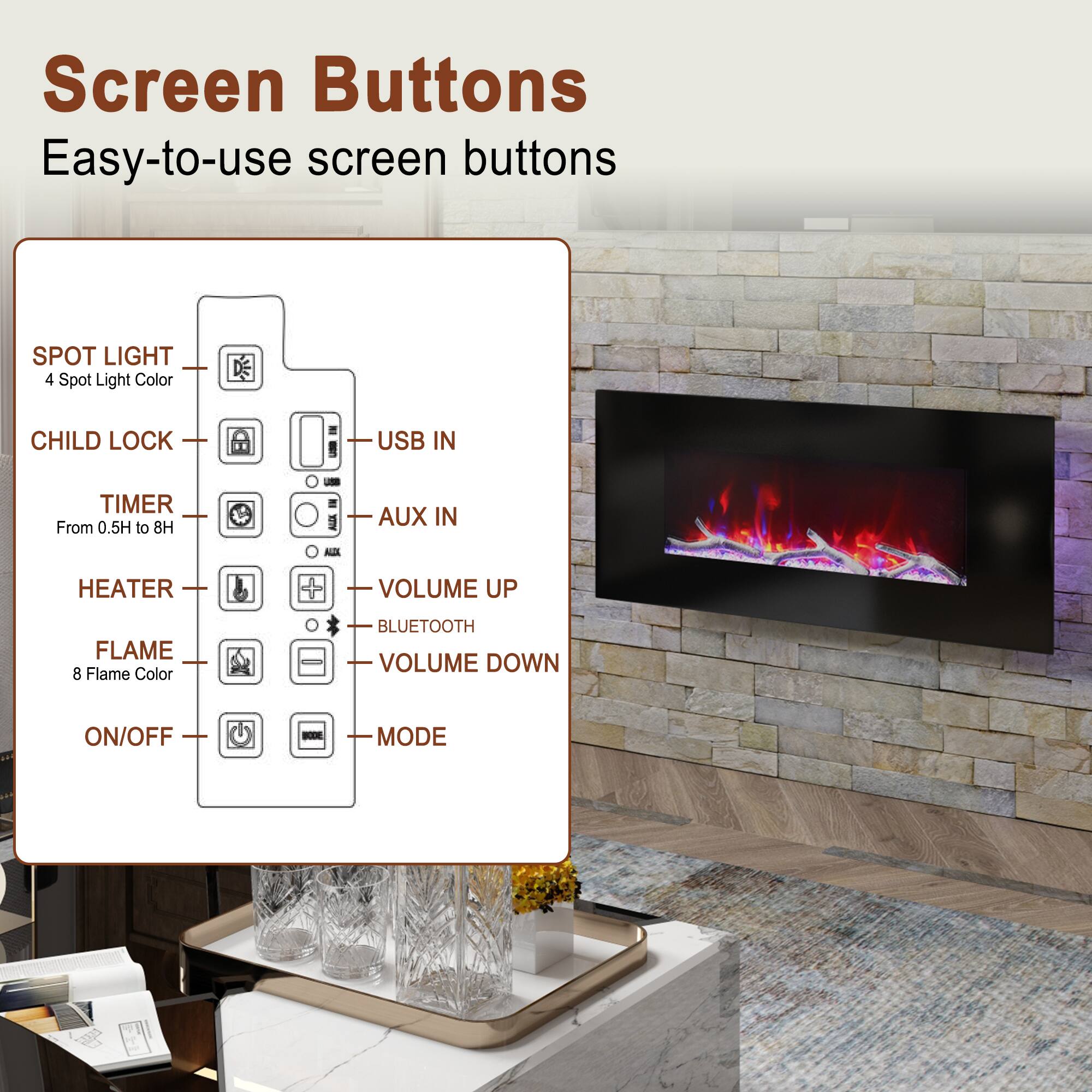 Screen Buttons  
Easy-to-use screen buttons

- SPOT LIGHT  
  4 Spot Light Color

- CHILD LOCK

- TIMER  
  From 0.5H to 8H

- HEATER

- FLAME  
  8 Flame Color

- ON/OFF

- USB IN

- AUX IN

- VOLUME UP

- BLUETOOTH

- VOLUME DOWN

- MODE
