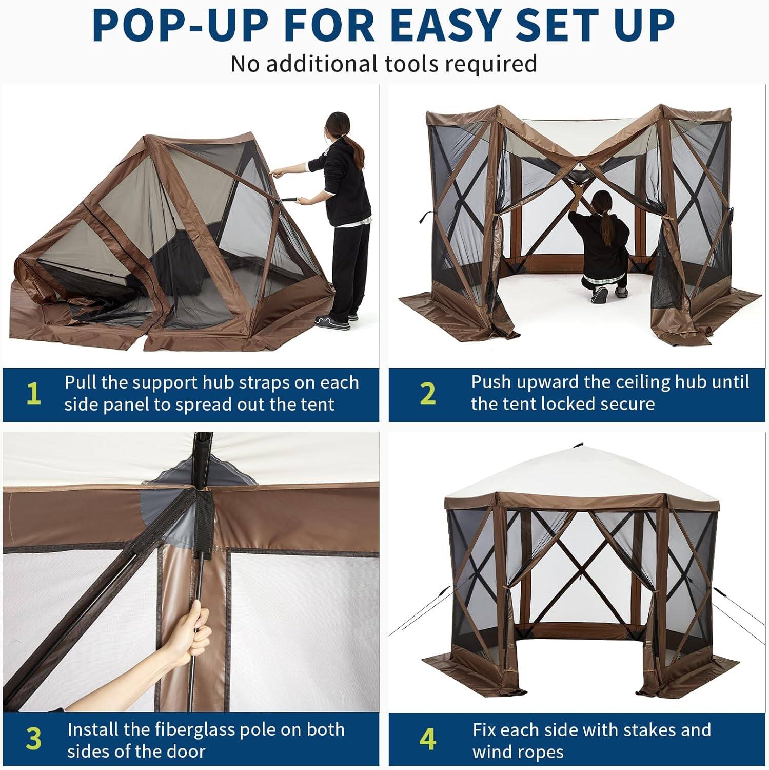 POP-UP FOR EASY SET UP  
No additional tools required

1. Pull the support hub straps on each side panel to spread out the tent
2. Push upward the ceiling hub until the tent locked secure
3. Install the fiberglass pole on both sides of the door
4. Fix each side with stakes and wind ropes