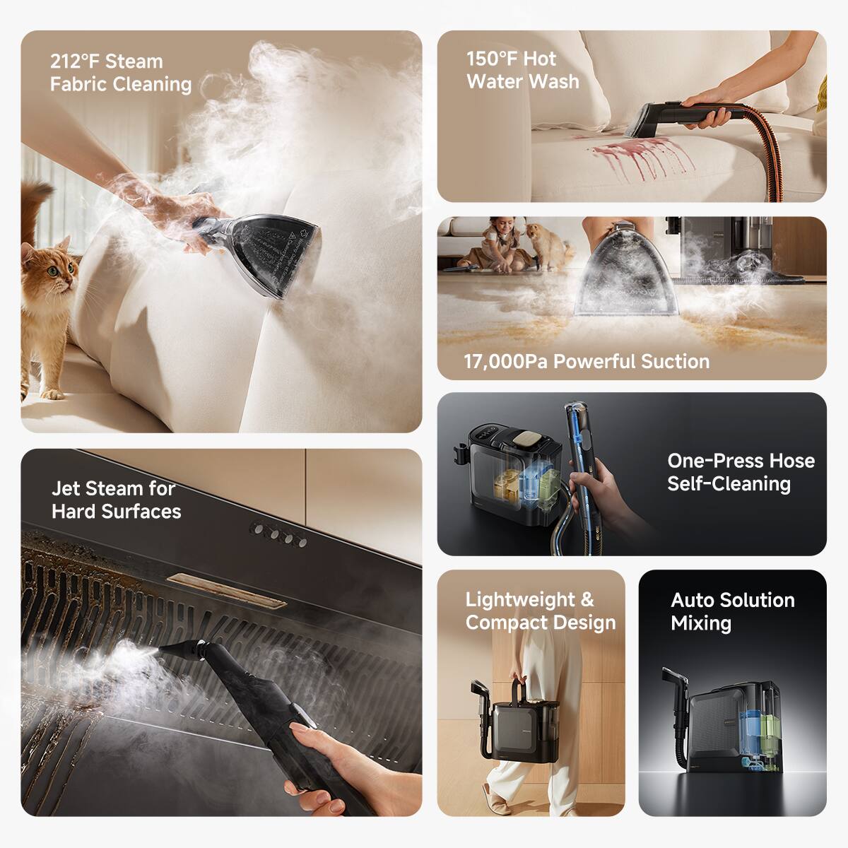 212°F Steam Fabric Cleaning  
150°F Hot Water Wash  
17,000Pa Powerful Suction  
Jet Steam for Hard Surfaces  
One-Press Hose Self-Cleaning  
Lightweight & Compact Design  
Auto Solution Mixing