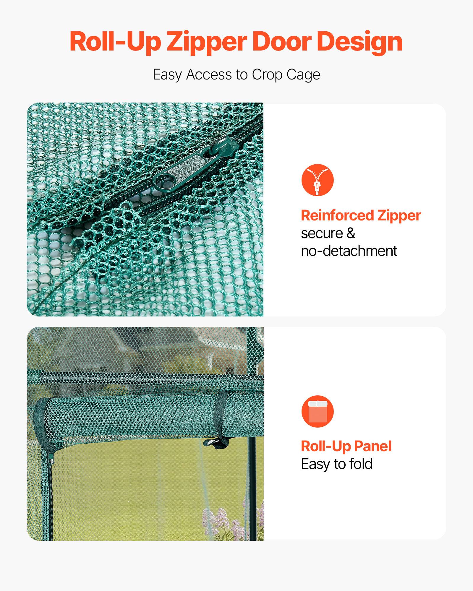 Roll-Up Zipper Door Design  
Easy Access to Crop Cage  

Reinforced Zipper  
secure & no-detachment  

Roll-Up Panel  
Easy to fold