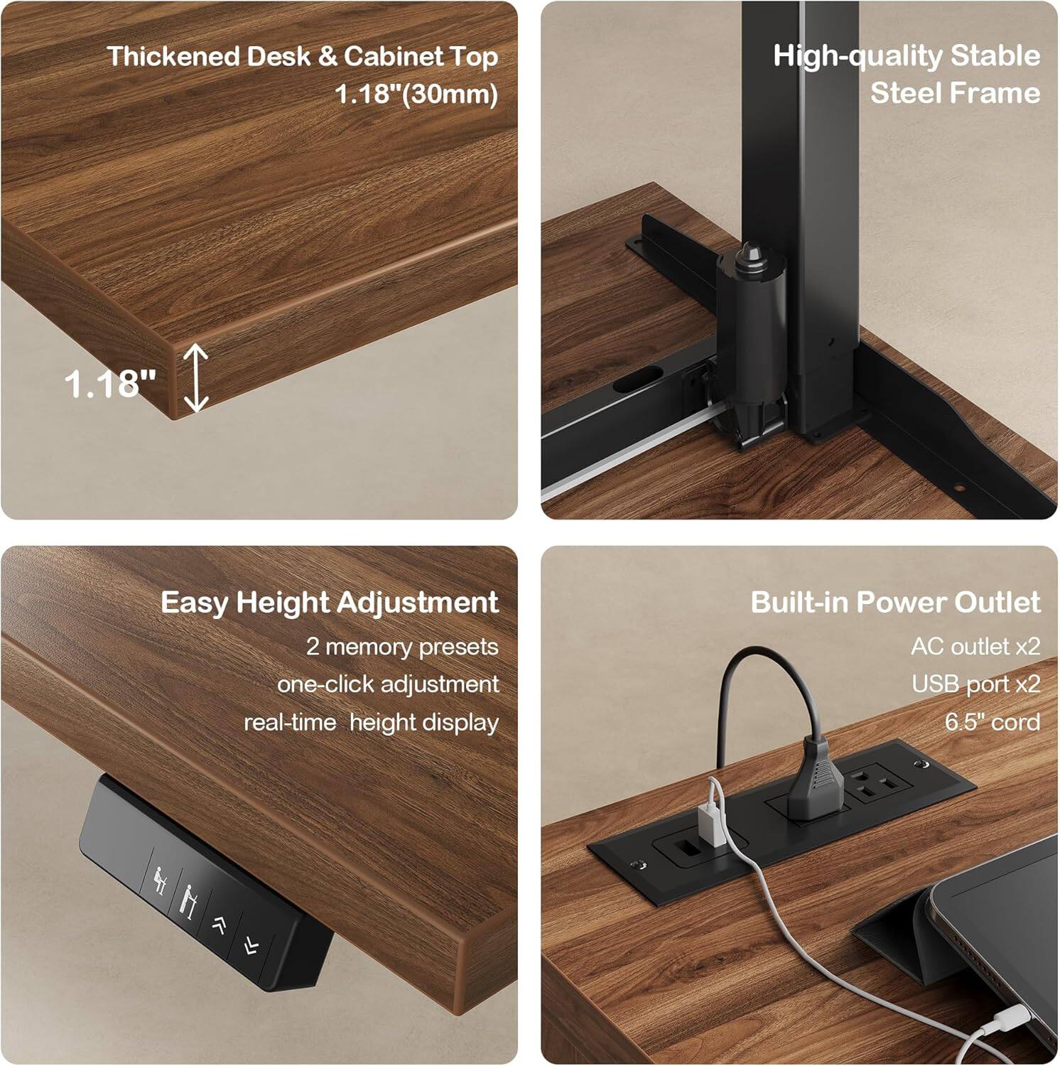 Thickened Desk & Cabinet Top  
1.18" (30mm)  

High-quality Stable Steel Frame  

Easy Height Adjustment  
2 memory presets  
one-click adjustment  
real-time height display  

Built-in Power Outlet  
AC outlet x2  
USB port x2  
6.5" cord