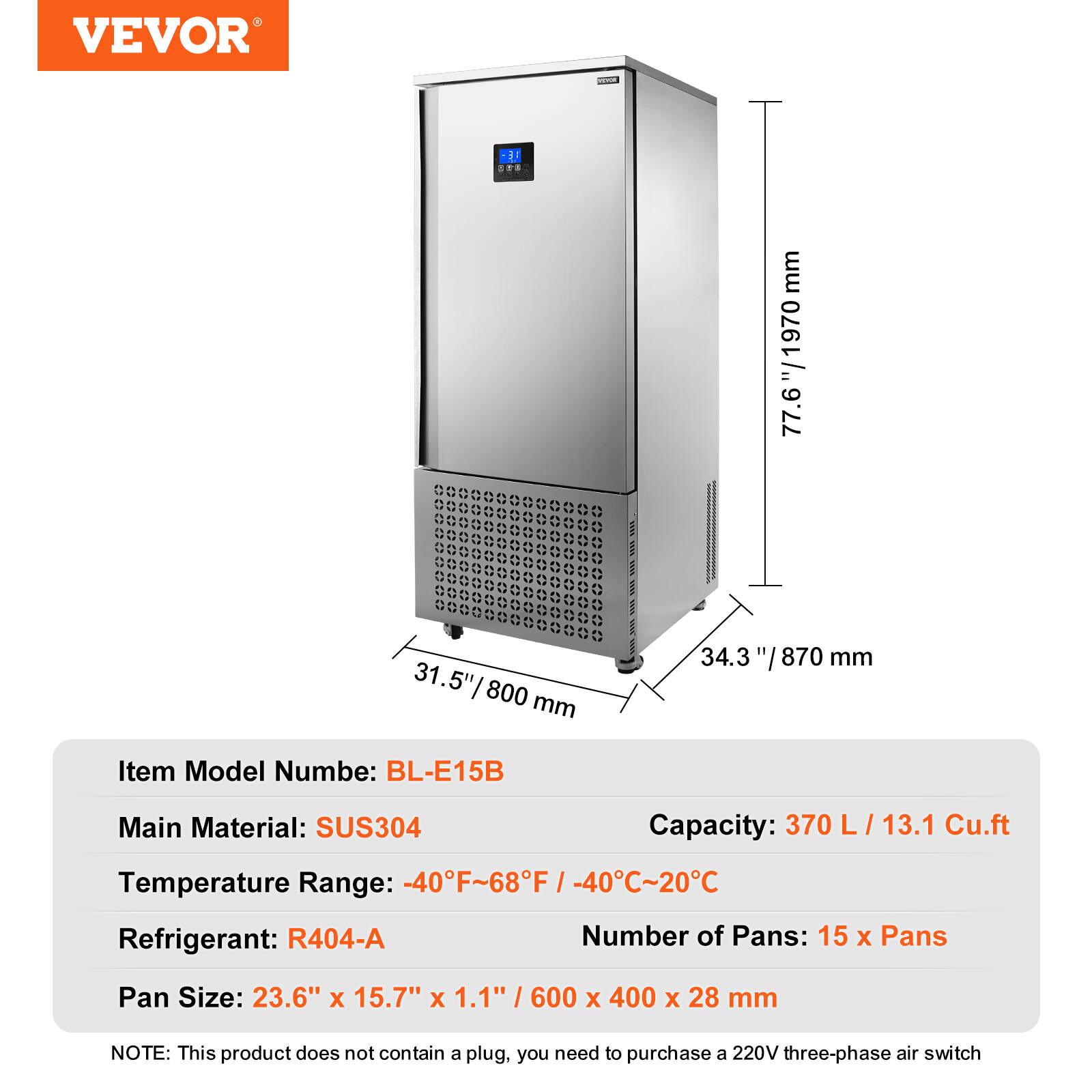 VEVOR

1858 COMPA

mm "/1970 77.6
31.5" 800 mm
34.3
mm

Item Model Number: BL-E15B
Main Material: SUS304
Capacity: 370 L / 13.1 Cu.ft
Temperature Range: -40°F~68°F / -40°C~20°C
Refrigerant: R404-A
Number of Pans: 15 x Pans
Pan Size: 23.6" x 15.7" x 1.1" / 600 x 400 x 28 mm

NOTE: This product does not contain a plug, you need to purchase a 220V three-phase air switch