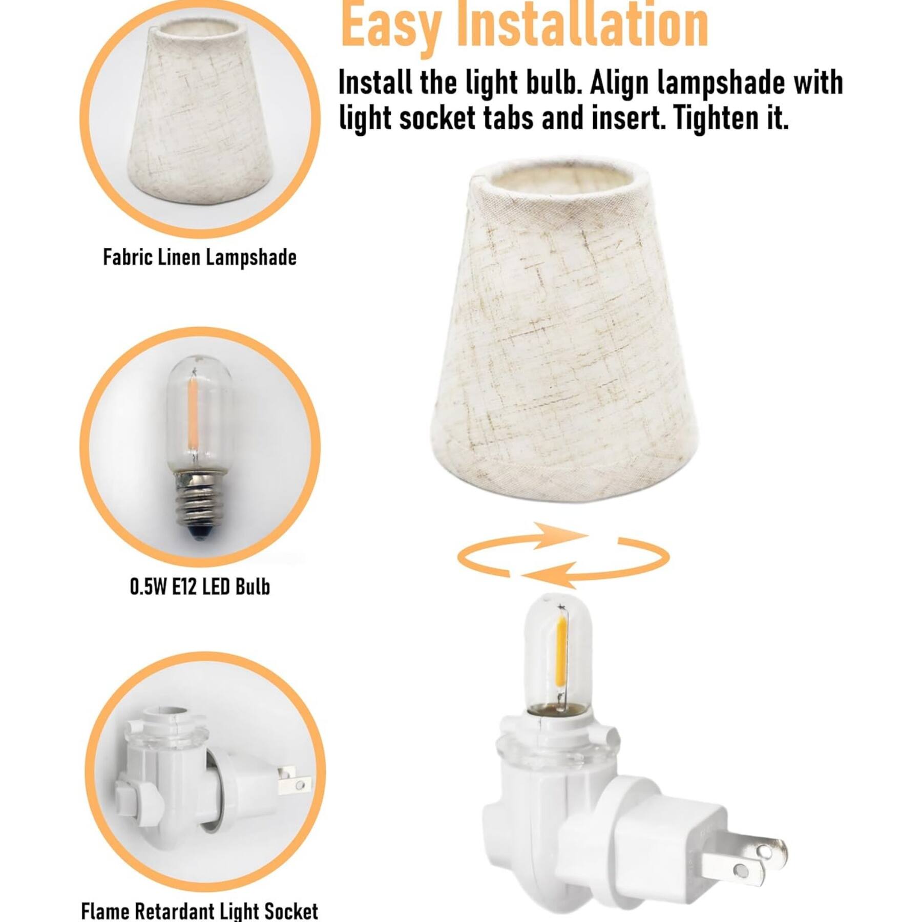 Easy Installation

Install the light bulb. Align lampshade with light socket tabs and insert. Tighten it.

Fabric Linen Lampshade

0.5W E12 LED Bulb

Flame Retardant Light Socket
