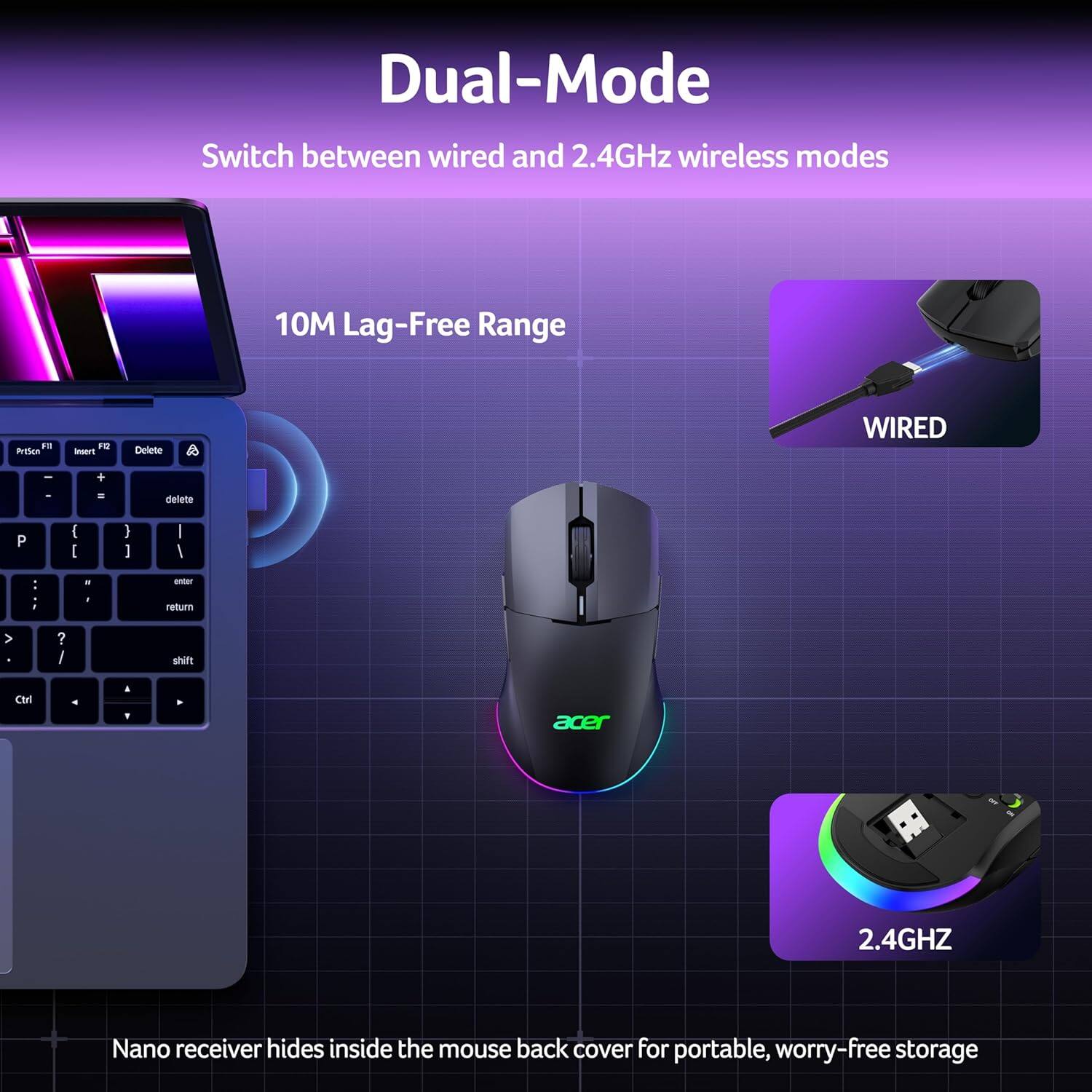 Dual-Mode  
Switch between wired and 2.4GHz wireless modes  

10M Lag-Free Range  

Nano receiver hides inside the mouse back cover for portable, worry-free storage
