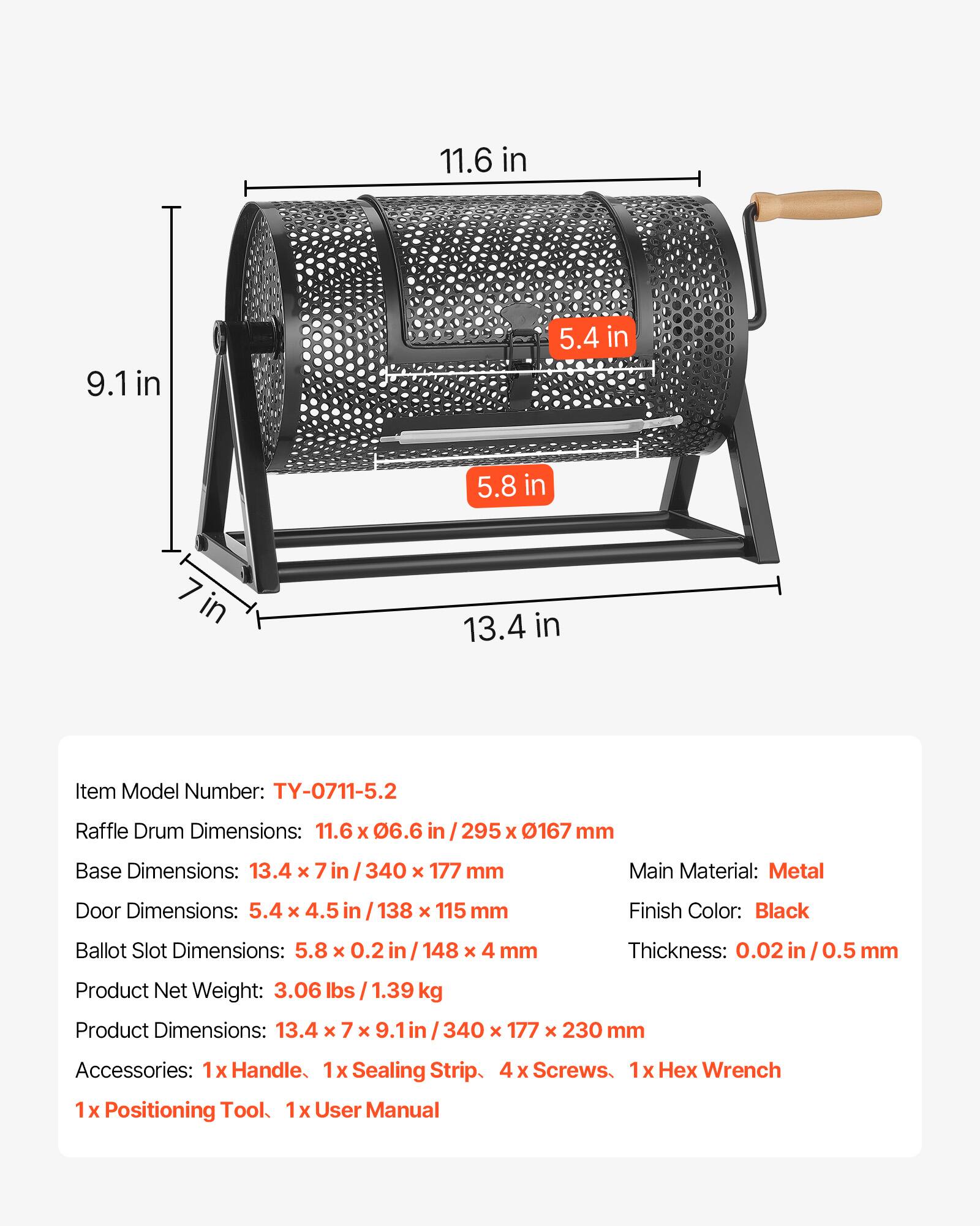11.6 in 9.1 in 5.4 in 5.8 in 7 in 13.4 in

Item Model Number: TY-0711-5.2

Raffle Drum Dimensions: 11.6 x 06.6 in / 295 x 0167 mm

Base Dimensions: 13.4 x 7 in / 340 x 177 mm

Main Material: Metal

Door Dimensions: 5.4 x 4.5 in / 138 x 115 mm

Finish Color: Black

Ballot Slot Dimensions: 5.8 x 0.2 in / 148 x 4 mm

Thickness: 0.02 in / 0.5 mm

Product Net Weight: 3.06 lbs / 1.39 kg

Product Dimensions: 13.4 x 7 x 9.1 in / 340 x 177 x 230 mm

Accessories: 1x Handle, 1x Sealing Strip, 4 x Screws, 1x Hex Wrench, 1