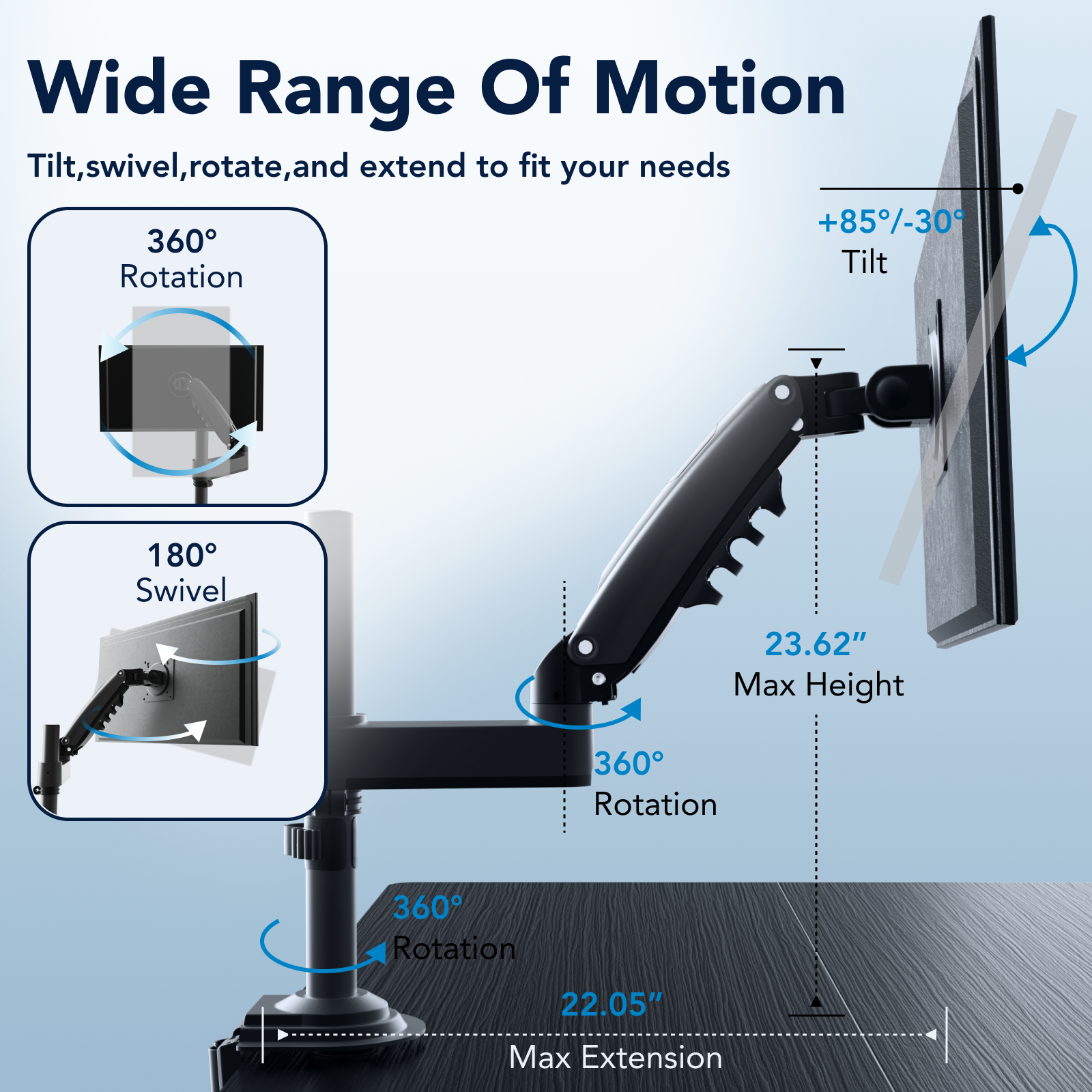 Wide Range Of Motion: Tilt, Swivel, Rotate, and Extend to fit your needs. +85-30 360 Tilt, Rotation 180 Swivel, 23.62" Max Height, 360 Rotation, 360 Rotation, 22.05" Max Extension.