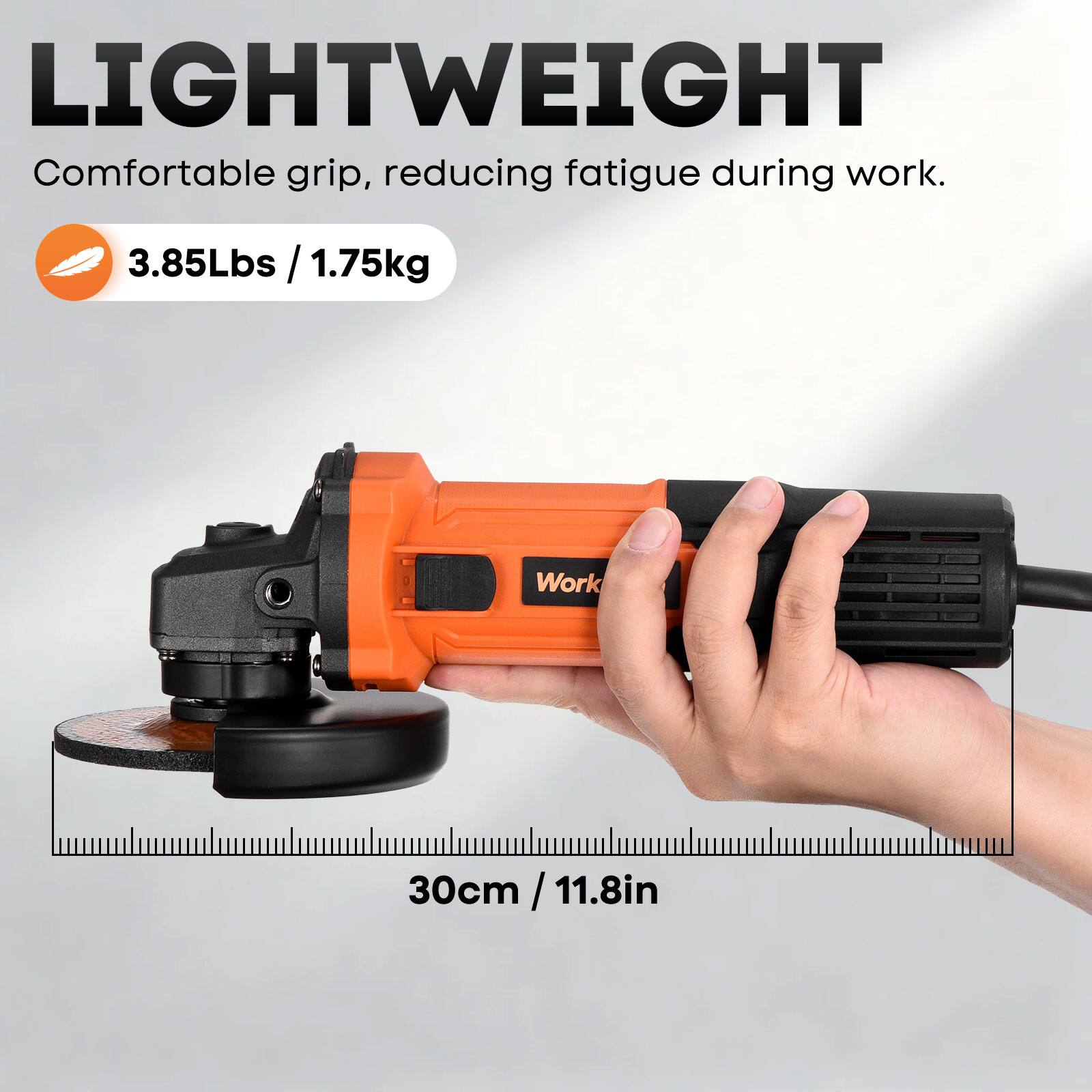LIGHTWEIGHT  
Comfortable grip, reducing fatigue during work.  
3.85Lbs / 1.75kg  
30cm / 11.8in