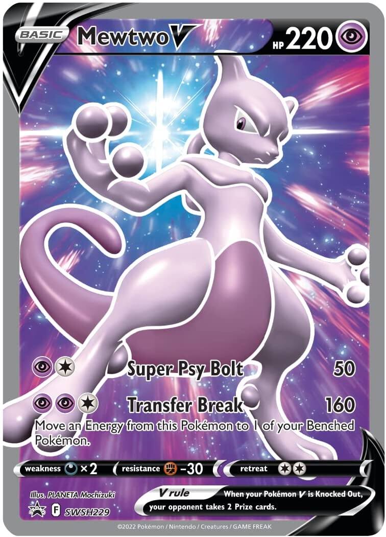 **BASIC Mewtwo V**

**HP 220**

**Super Psy Bolt**  
50

**Transfer Break**  
160  
Move an Energy from this Pokémon to 1 of your Benched Pokémon.

**Weakness:** ×2  
**Resistance:** -30

**Retreat:** ★★

**Vrule**  
When your Pokémon V is Knocked Out, your opponent takes 2 Prize cards.

**Illustration:** PLANETA Mochizuki  
**Set:** F SWSH229

©2022 Pokémon / Nintendo / Creatures / GAME FREAK