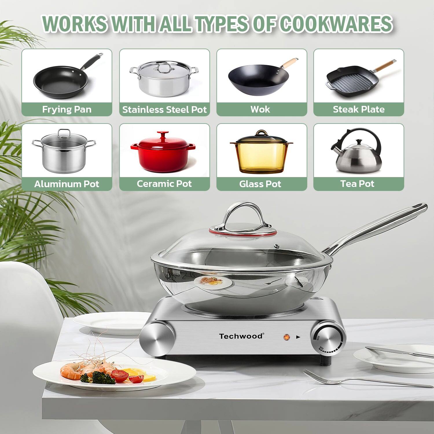 WORKS WITH ALL TYPES OF COOKWARES

- Frying Pan
- Stainless Steel Pot
- Wok
- Steak Plate
- Aluminum Pot
- Ceramic Pot
- Glass Pot
- Tea Pot

Techwood