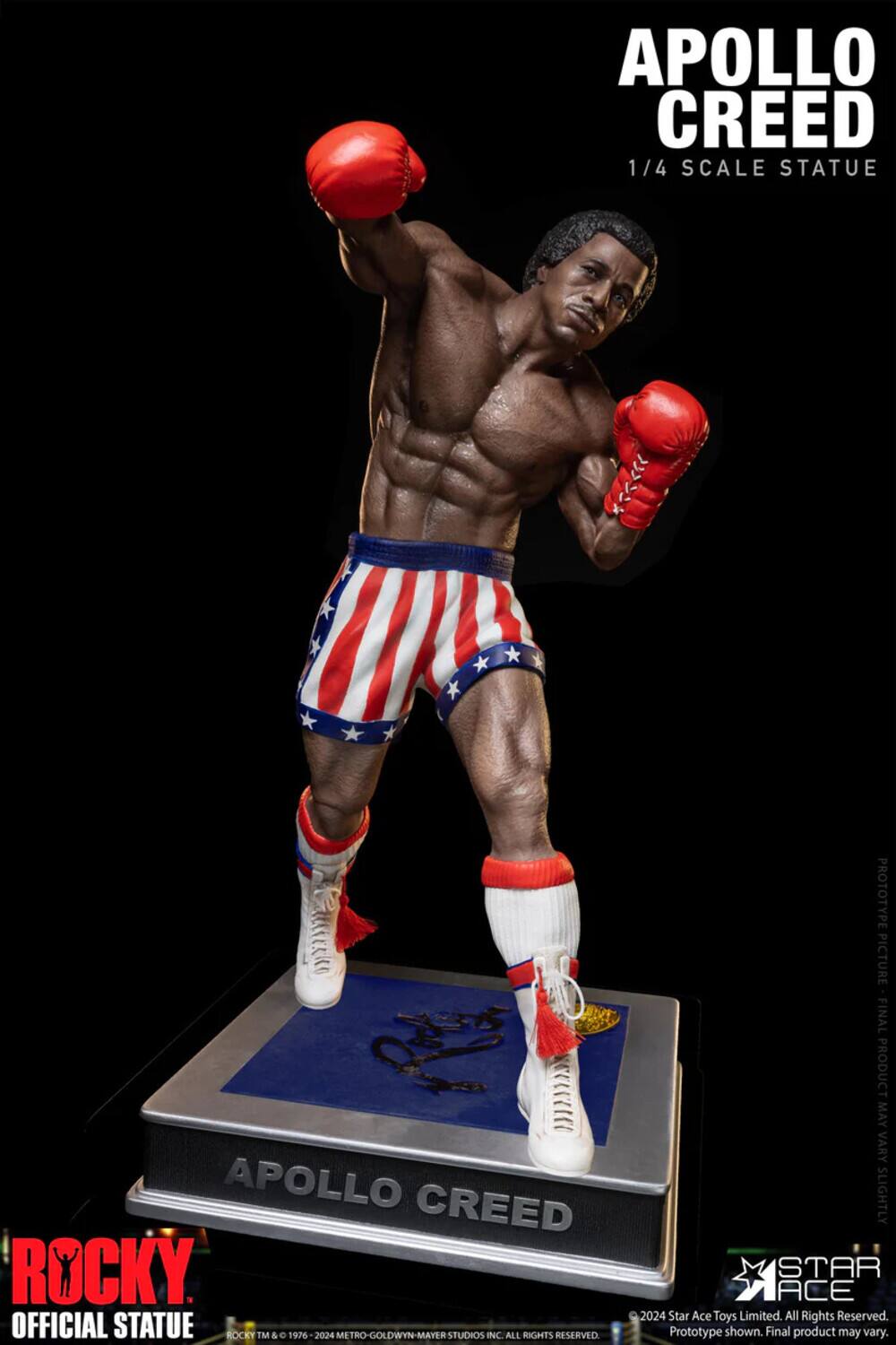 APOLLO CREED 1/4 SCALE STATUE  
APOLLO CREED ROCKY OFFICIAL STATUE  
ROCKY TM & © 1976 - 2024 METRO-GOLDWYN-MAYER STUDIOS INC. ALL RIGHTS RESERVED  
PROTOTYPE PICTURE FINAL PRODUCT MAY VARY SLIGHTLY  
STAR ACE 2024  
Star Ace Toys Limited. All Rights Reserved.  
Prototype shown. Final product may vary.