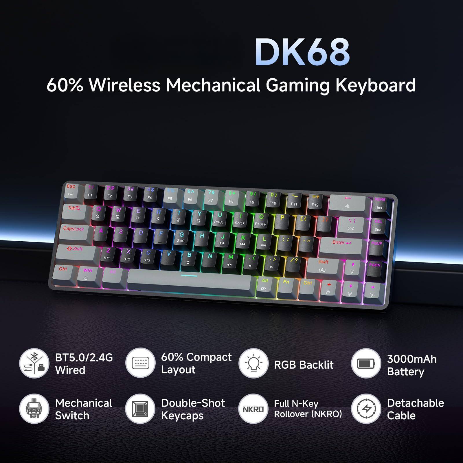 DK68 60% Wireless Mechanical Gaming Keyboard

- BT5.0/2.4G Wired
- 60% Compact Layout
- Mechanical Switch
- Double-Shot Keycaps
- RGB Backlit
- 3000mAh Battery
- Full N-Key Rollover (NKRO)
- Detachable Cable

Features:
- ESC
- F1-F12
- Tab
- CapsLock
- Shift
- Ctrl
- Win
- Alt
- Enter
- Backspace
- Delete
- Insert
- Home
- End
- Page Up
- Page Down
- Arrow Keys
- Number Pad (0-9)
- Function Keys (F1-F12)
- Media Keys
- RGB Backlit
- NKRO
- Double-Shot Keycaps
- 3000mAh Battery
- Detachable Cable
