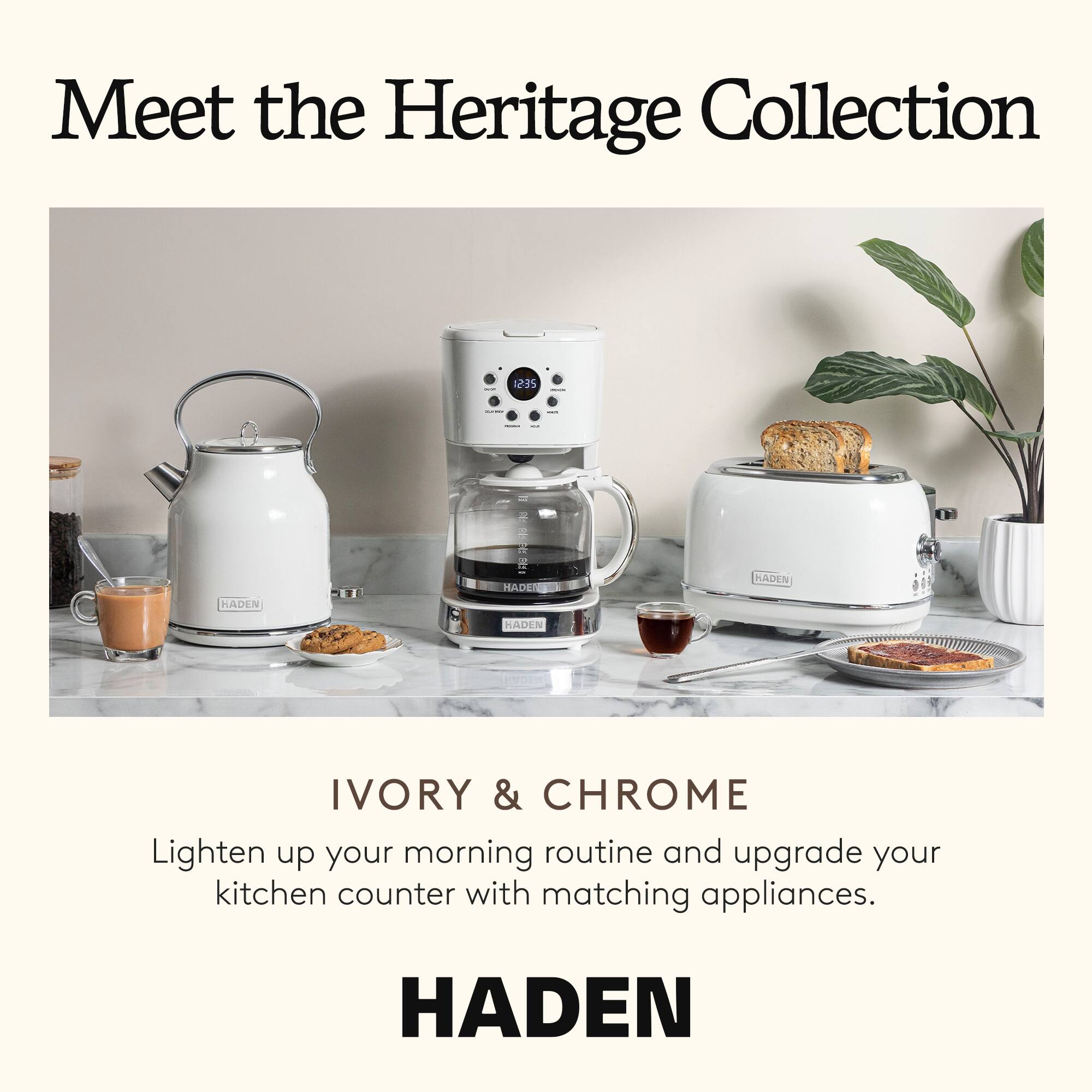 Meet the Heritage Collection

IVORY & CHROME

Lighten up your morning routine and upgrade your kitchen counter with matching appliances.

HADEN