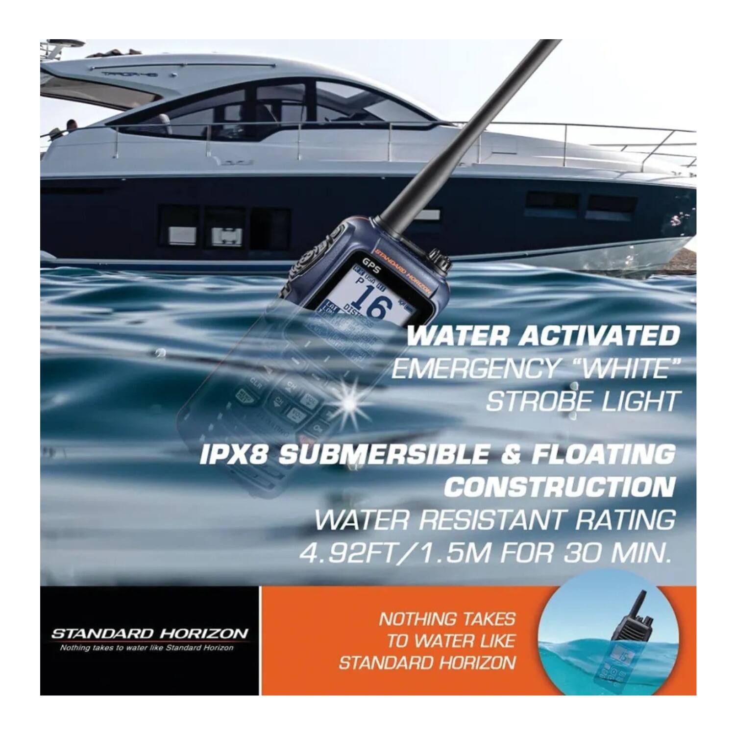 GER CETA CE GPS STANDARD P Wd HOMZ tl LAI DISTES DIST 16 F WATER ACTIVATED EMERGENCY "WHITE" STROBE LIGHT IPX8 SUBMERSIBLE & FLOATING CONSTRUCTION WATER RESISTANT RATING 4.92FT/1.5M FOR 30 MIN. STANDARD HORIZON Nothing takes to water ske Standard Horizon NOTHING TAKES TO WATER LIKE STANDARD HORIZON

WATER ACTIVATED EMERGENCY "WHITE" STROBE LIGHT IPX8 SUBMERSIBLE & FLOATING CONSTRUCTION WATER RESISTANT RATING 4.92FT/1.5M FOR 30 MIN.

STANDARD HORIZON
Nothing takes to water like Standard Horizon

NOTHING TAKES TO WATER LIKE STANDARD HORIZON