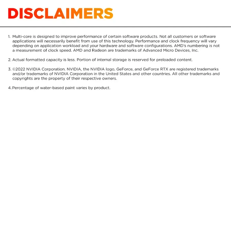 DISCLAIMERS

1. Multi-core is designed to improve performance of certain software products. Not all customers or software applications will necessarily benefit from use of this technology. Performance and clock frequency will vary depending on application workload and your hardware and software configurations. AMD's numbering is not a measurement of clock speed. AMD and Radeon are trademarks of Advanced Micro Devices, Inc.
2. Actual formatted capacity is less. Portion of internal storage is reserved for preloaded content.
3. 2022 NVIDIA Corporation. NVIDIA, the NVIDIA logo, GeForce, and GeForce RTX are registered trademarks and/or trademarks of NVIDIA Corporation in the United States and other countries. All other trademarks and copyrights are the property of their respective owners.
4. Percentage of water-based paint varies by product.