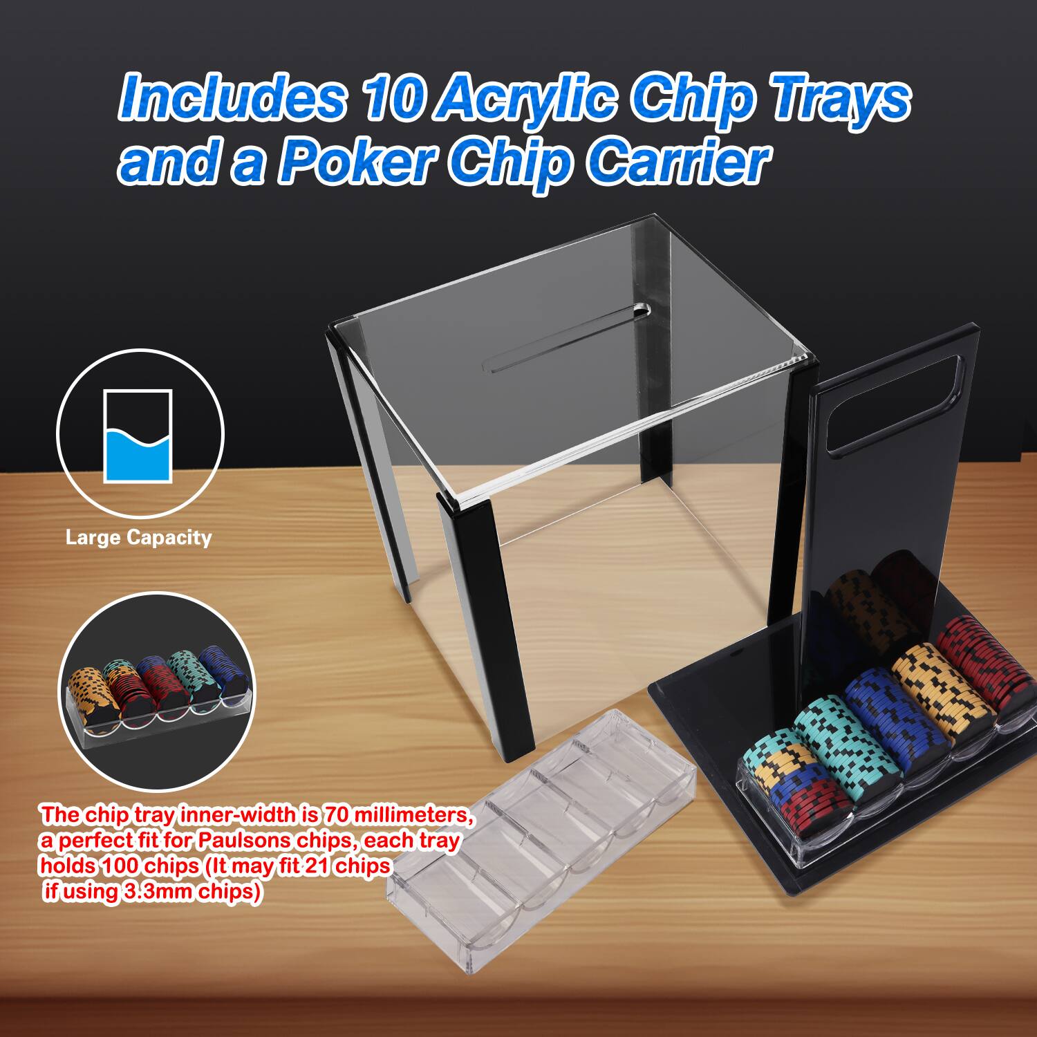 Includes 10 Acrylic Chip Trays and a Poker Chip Carrier
Large Capacity
The chip tray inner-width is 70 millimeters, a perfect fit for Paulsons chips, each tray holds 100 chips (It may fit 21 chips if using 3.3mm chips)