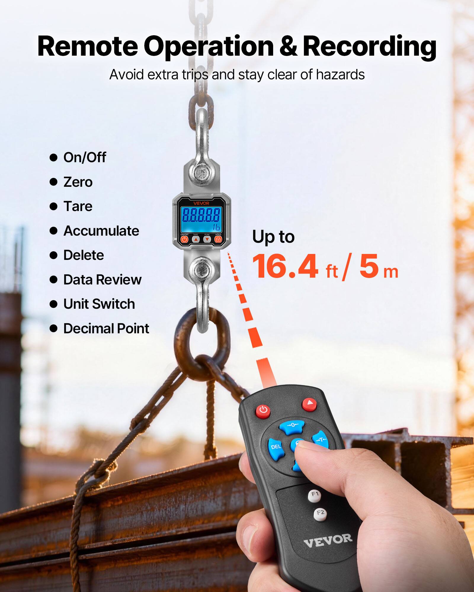 Remote Operation & Recording  
Avoid extra trips and stay clear of hazards  

- On/Off  
- Zero  
- Tare  
- Accumulate  
- Delete  
- Data Review  
- Unit Switch  
- Decimal Point  

Up to 16.4 ft / 5 m  

VEVOR