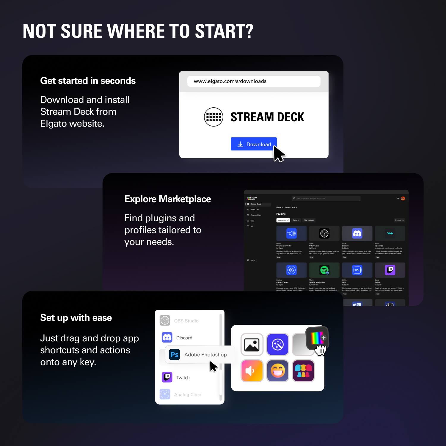 NOT SURE WHERE TO START?

Get started in seconds  
Download and install Stream Deck from Elgato website.  
www.elgato.com/s/downloads

Explore Marketplace  
Find plugins and profiles tailored to your needs.

Set up with ease  
Just drag and drop app shortcuts and actions onto any key.  
OBS Studio  
Discord  
Adobe Photoshop  
Twitch  
Analog Clock