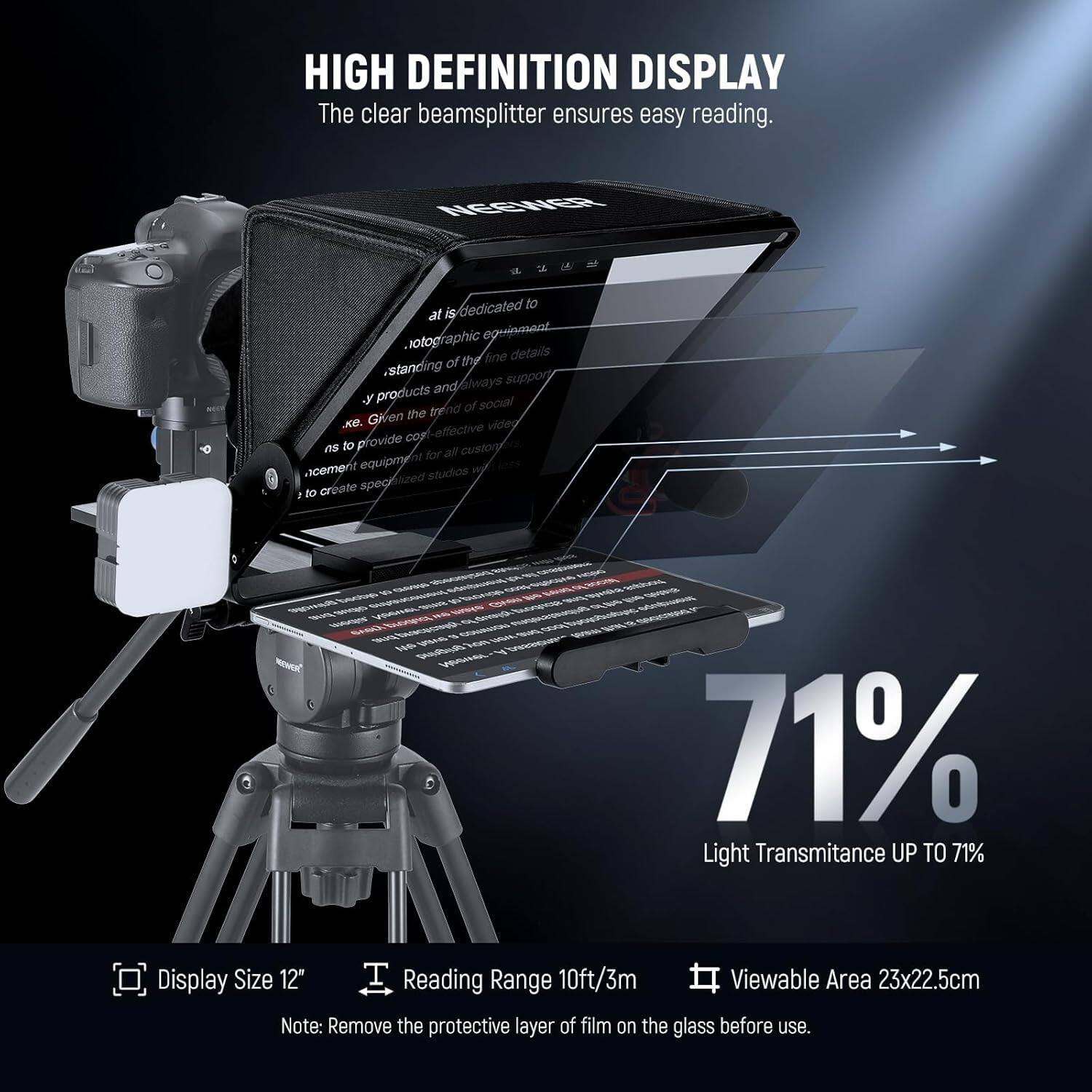 HIGH DEFINITION DISPLAY  
The clear beamsplitter ensures easy reading.  

He is dedicated to photographic equipment, standing by the finest details of its products and always supporting the social trend of video. Given the trend, it aims to provide cost-effective solutions for all customers to create specialized studios.  

71% Light Transmittance UP TO 71%  

Display Size 12"  
Reading Range 10ft/3m  
Viewable Area 23x22.5cm  

Note: Remove the protective layer of film on the glass before use.