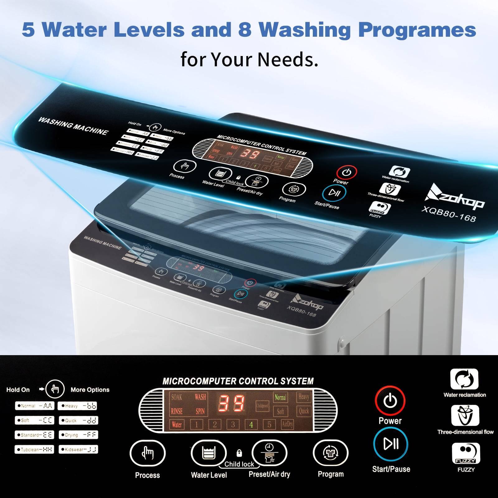 5 Water Levels and 8 Washing Programs for Your Needs.

WASHING MACHINE
MICROCOMPUTER CONTROL SYSTEM

XQB80-168

Hold On
More Options
Normal - AA
Heavy - BB
Soft - CC
Quick - DD
Standard - EE
Drying - FF
Tubclean - HH
Xoswear - JJ

Process
Water Level
Preset/Air dry
Program
Start/Pause

Power
Water reclamation
Three-dimensional flow
Child lock
Fuzzy