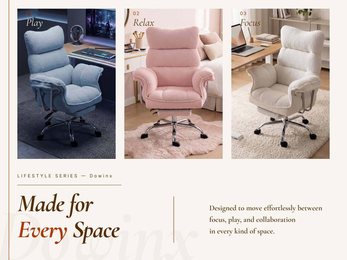 01 Play  
02 Relax  
03 Focus  

LIFESTYLE SERIES - Dowinx  

Made for Every Space  

Designed to move effortlessly between focus, play, and collaboration in every kind of space.