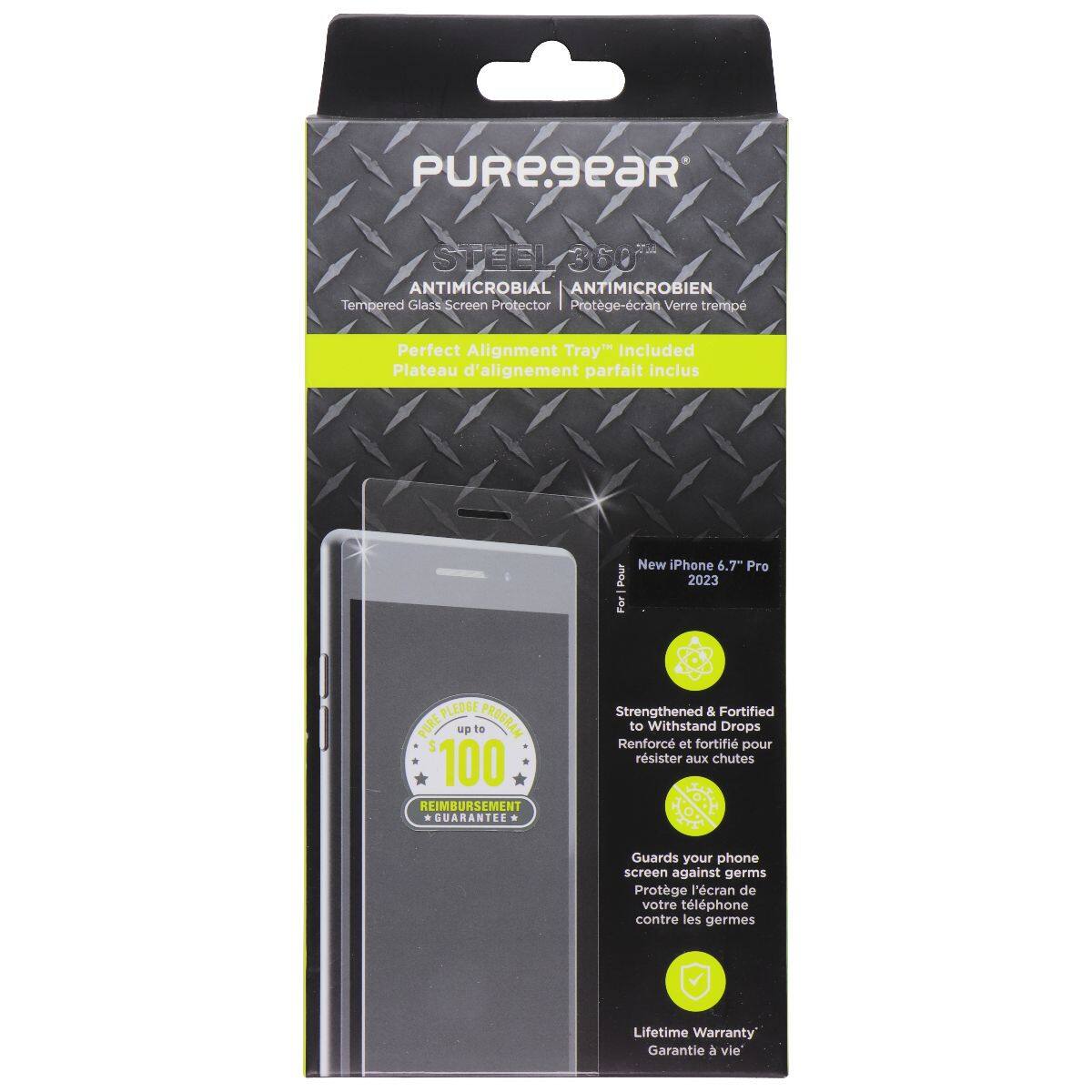 PUREseaR STEEL 360 ANTIMICROBIAL ANTIMICROBIEN  
Tempered Glass Screen Protector  
Protège-cran Verre trempé  
Perfect Alignment Tray™ Included  
Plateau d'alignement parfait inclus  
Pour New Phone 6.7" Pro 2023  
PURE PLEDGE  
PLEDGE up to PROGRAM 100 REIMBURSEMENT GUARANTEE  
Strengthened & Fortified to Withstand Drops  
Renforcé et fortifié pour résister aux chutes  
Guards your phone screen against germs  
Protège l'écran de votre téléphone contre les germes  
Lifetime Warranty  
Garantie à vie