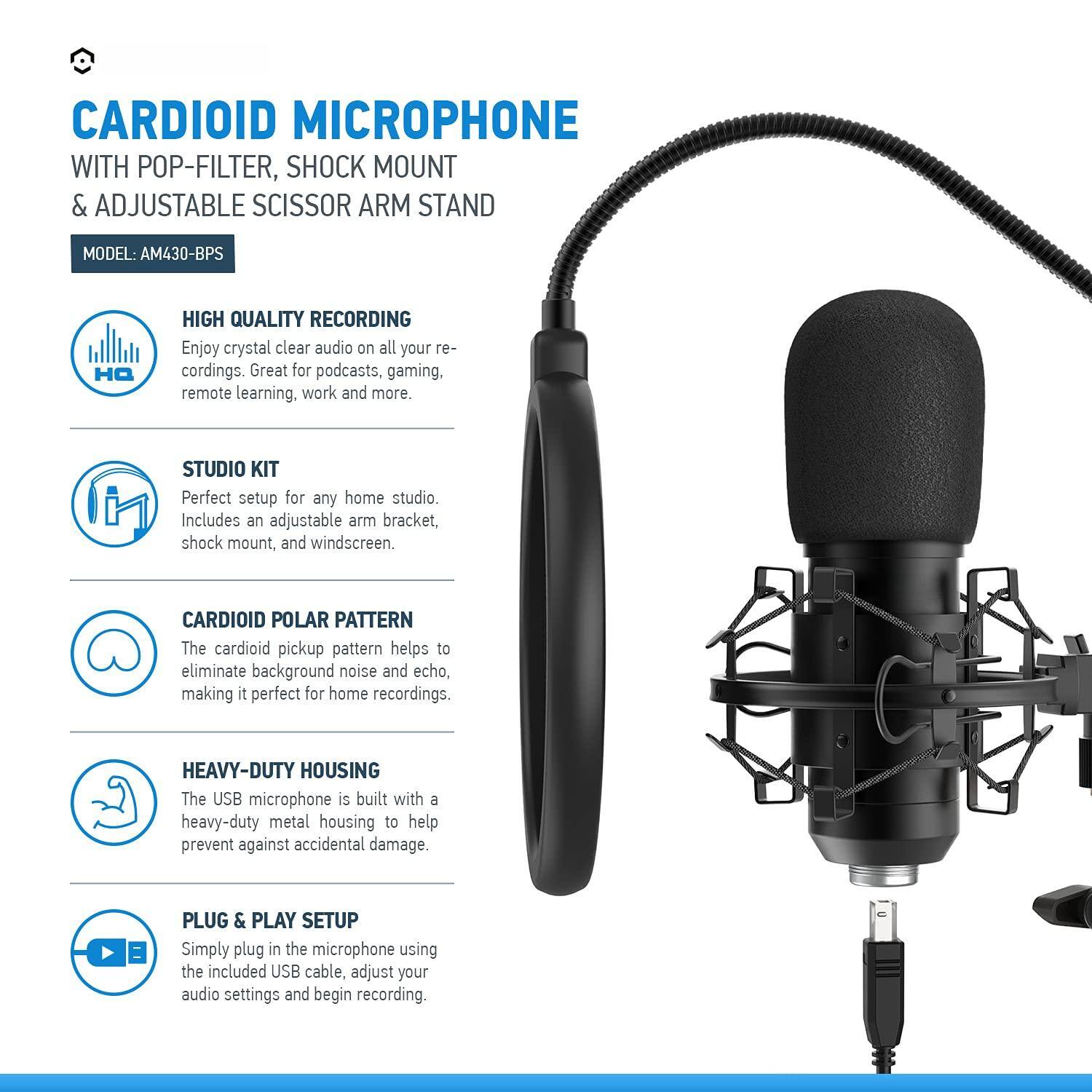 CARDIOID MICROPHONE WITH POP-FILTER, SHOCK MOUNT & ADJUSTABLE SCISSOR ARM STAND  
MODEL: AM430-BPS  

HIGH QUALITY RECORDING  
Enjoy crystal clear audio on all your recordings. Great for podcasts, gaming, remote learning, work and more.  

STUDIO KIT  
Perfect setup for any home studio. Includes an adjustable arm bracket, shock mount, and windscreen.  

CARDIOID POLAR PATTERN  
The cardioid pickup pattern helps to eliminate background noise and echo, making it perfect for home recordings.  

HEAVY-DUTY HOUSING  
The USB microphone is built with a heavy-duty metal housing to help prevent against accidental damage.  

PLUG & PLAY SETUP  
Simply plug in the microphone using the included USB cable, adjust your audio settings and begin recording.