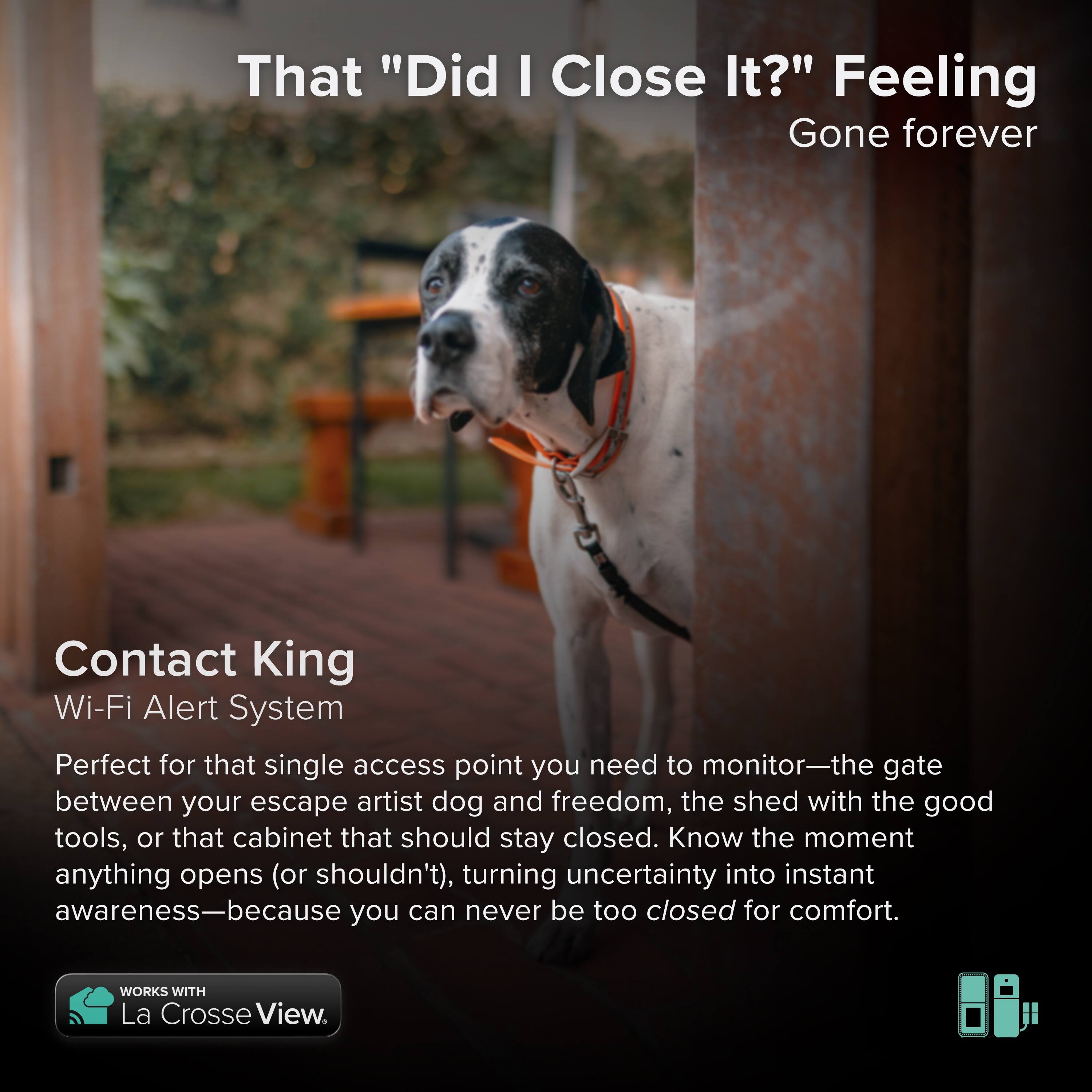 That "Did I Close It?" Feeling Gone forever

Contact King Wi-Fi Alert System

Perfect for that single access point you need to monitor—the gate between your escape artist dog and freedom, the shed with the good tools, or that cabinet that should stay closed. Know the moment anything opens (or shouldn't), turning uncertainty into instant awareness—because you can never be too closed for comfort.

WORKS WITH La Crosse View.