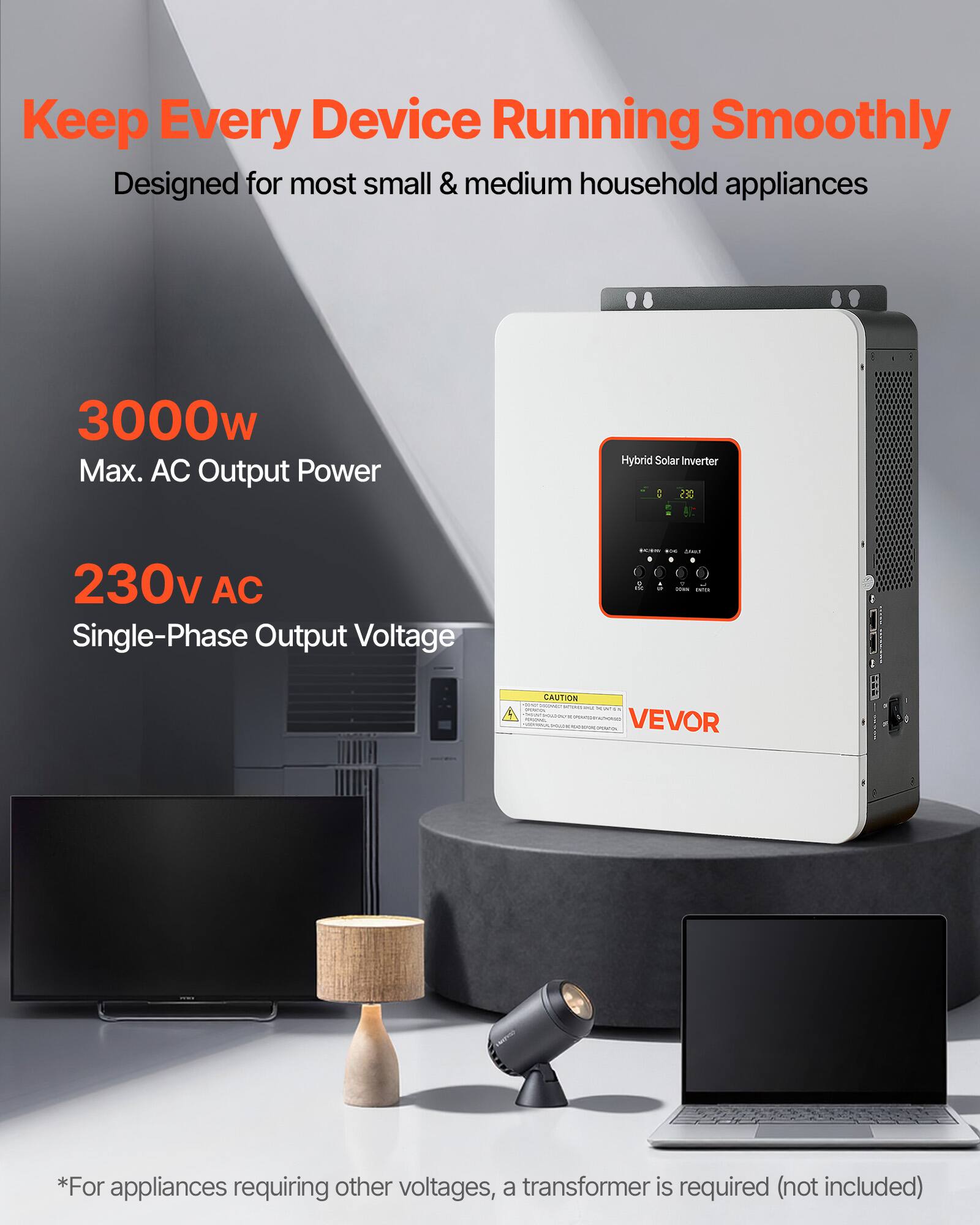 Keep Every Device Running Smoothly  
Designed for most small & medium household appliances

3000w Max. AC Output Power  
Hybrid Solar Inverter GES  
230v AC Single-Phase Output Voltage  
LOUS rus ANOU 0 . g M mg  New WITH  
CAUTION - HIDNED - - aw  VEVOR  
*For appliances requiring other voltages, a transformer is required (not included)