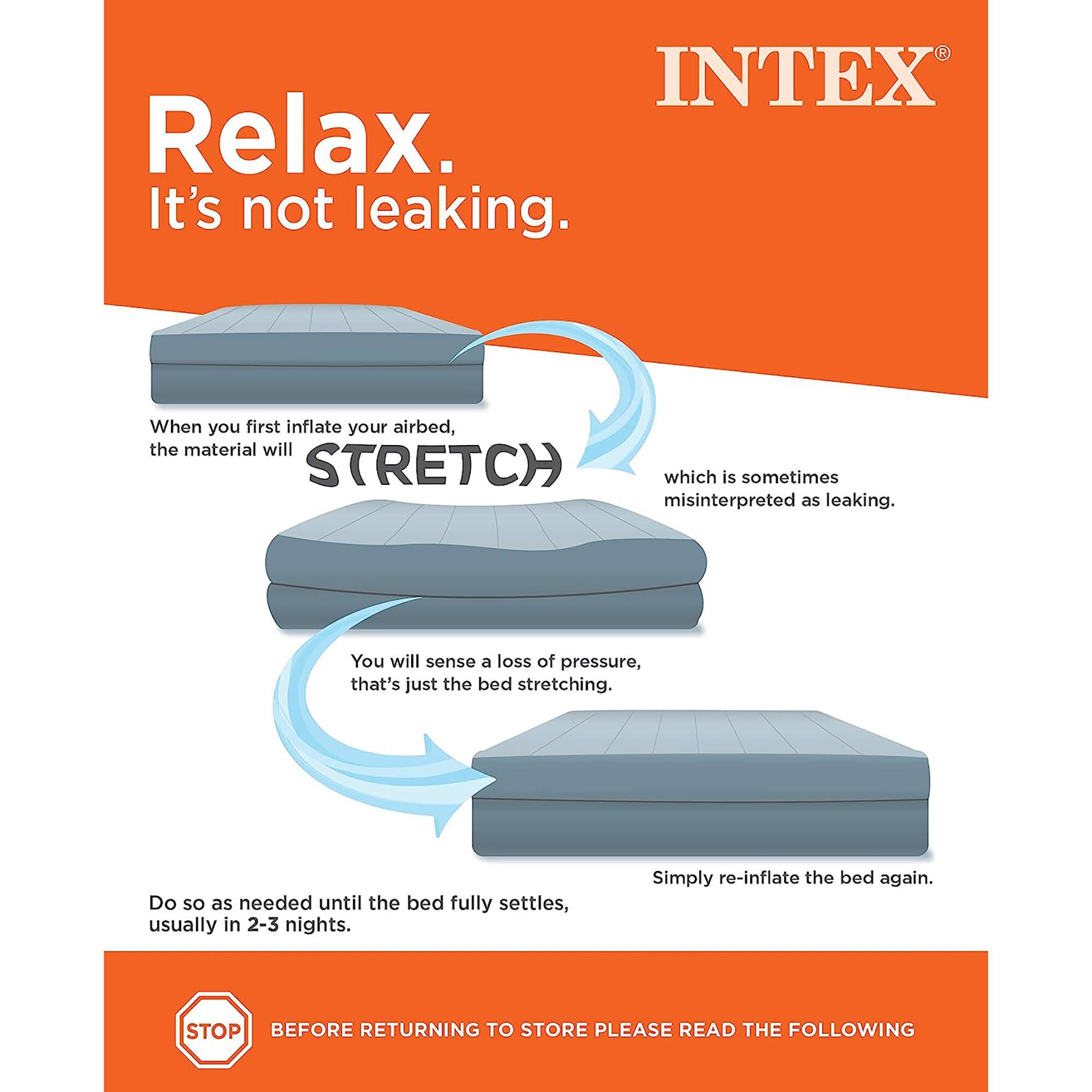 INTEX Relax. It's not leaking. When you first inflate your airbed, the material will STRETCH which is sometimes misinterpreted as leaking. You will sense a loss of pressure, that's just the bed stretching. Do so as needed until the bed fully settles, usually in 2-3 nights. Simply re-inflate the bed again. STOP BEFORE RETURNING TO STORE PLEASE READ THE FOLLOWING