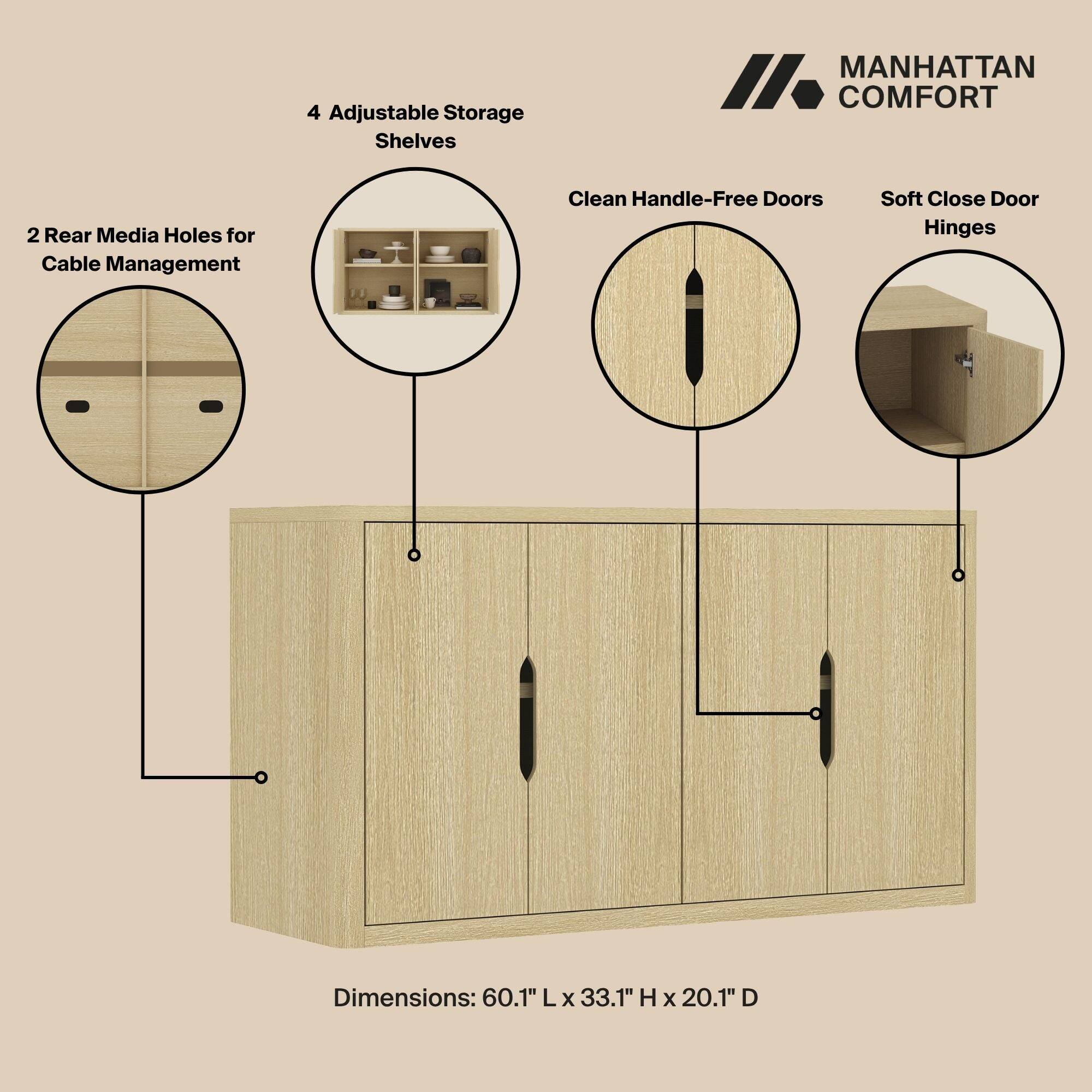 4 Adjustable Storage Shelves  
MANHATTAN COMFORT  
2 Rear Media Holes for Cable Management  
Clean Handle-Free Doors  
Soft Close Door Hinges  
Dimensions: 60.1" L x 33.1" H x 20.1" D