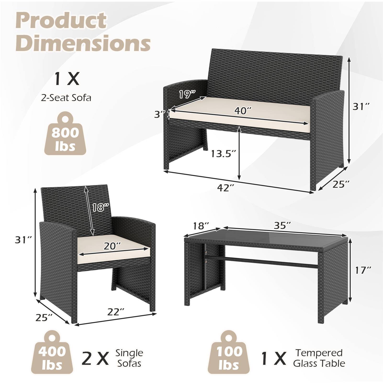 Product Dimensions

1 X 2-Seat Sofa  
800 lbs  
Dimensions: 3" x 19" x 40" x 13.5" x 42" x 25" x 31" x 18" x 31" x 20" x 18" x 35" x 17" x 25" x 22"

2 X Single Sofas  
400 lbs  
Dimensions: 31" x 25" x 18" x 20" x 22"

1 X Tempered Glass Table  
100 lbs  
Dimensions: 35" x 17"