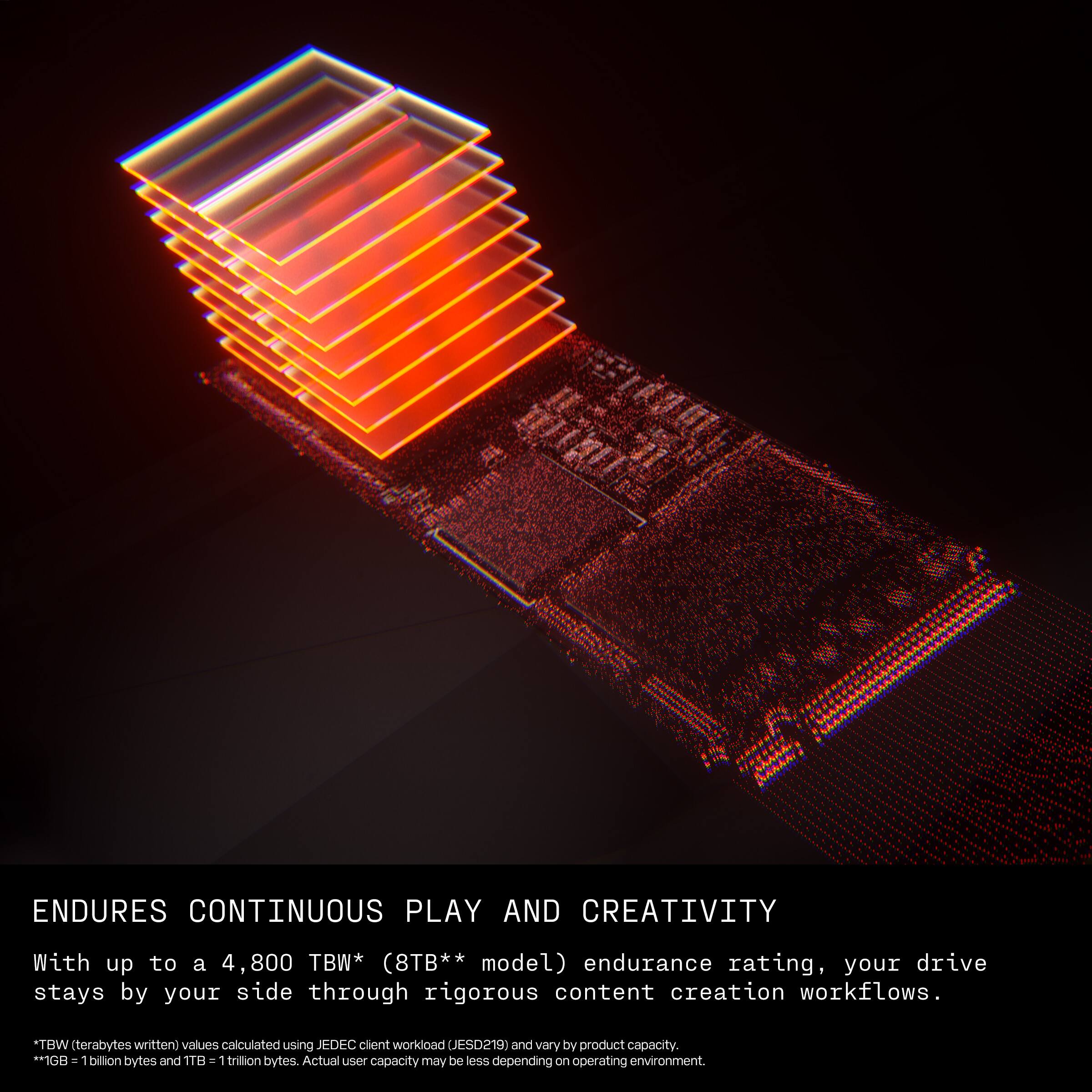 ENDURES CONTINUOUS PLAY AND CREATIVITY

With up to a 4,800 TBW* (8TB** model) endurance rating, your drive stays by your side through rigorous content creation workflows.

*TBW (terabytes written) values calculated using JEDEC client workload (JESD219) and vary by product capacity.
*1GB = 1 billion bytes and 1TB = 1 trillion bytes. Actual user capacity may be less depending on operating environment.