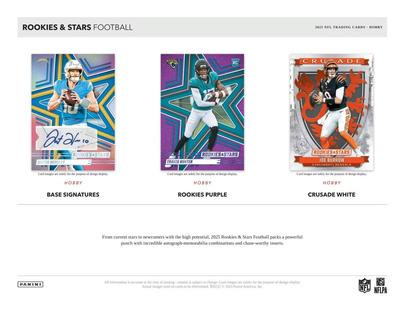 ROOKIES & STARS FOOTBALL  
2025 NFL TRADING CARDS - HOBBY  

ROOKIES & STARS  
JUSTIN HERBERT  
ROOKIES & STARS  
TRAVIS HUNTER  
ROOKIES & STARS  
JOE BURROW  
CINCINNATI BENGALS  

Card images are solely for the purpose of design display.  

HOBBY  
BASE SIGNATURES  

HOBBY  
ROOKIES PURPLE  

HOBBY  
CRUSADE WHITE  

From current stars to newcomers with the high potential, 2025 Rookies & Stars Football packs a powerful punch with incredible autograph-memorabilia combinations and chase-worthy inserts.  

All information is accurate at the time of posting - content is subject to change. Card images are solely for the purpose of design display. Actual images used on cards to be determined. ©2025 Panini America, Inc.  

PANINI  
NFL  
NFLPA