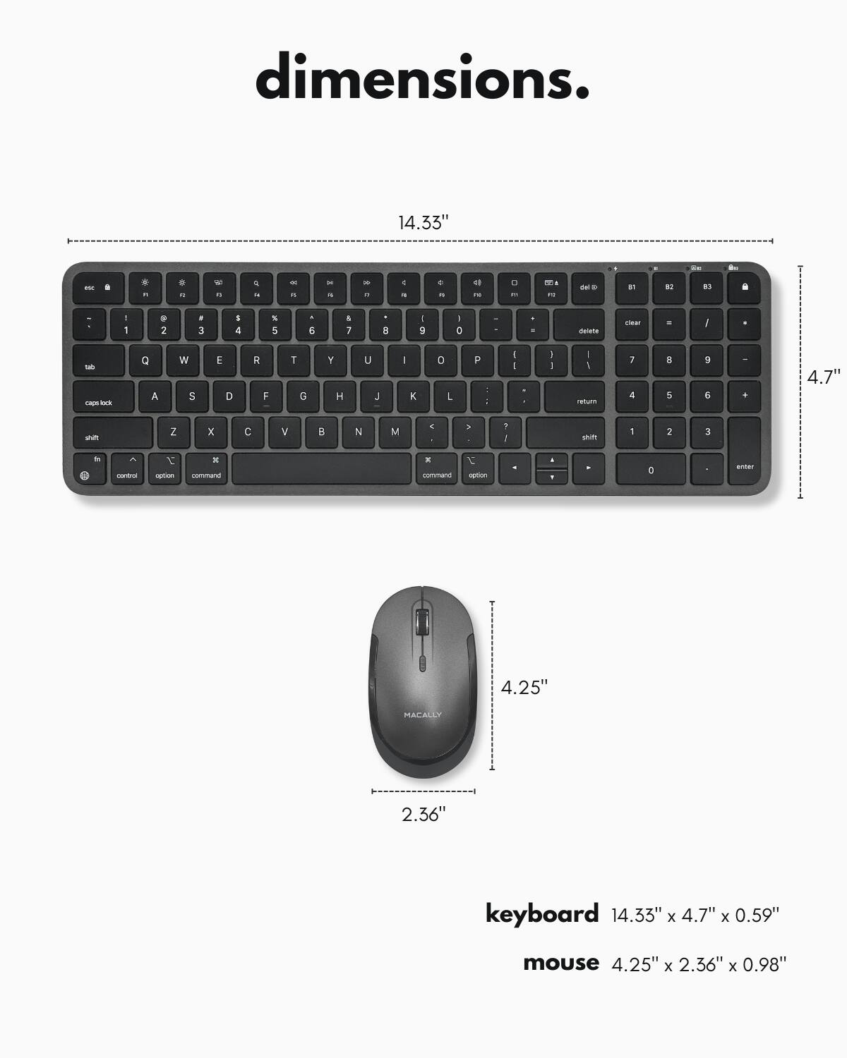dimensions.

keyboard 14.33" x 4.7" x 0.59"

mouse 4.25" x 2.36" x 0.98"