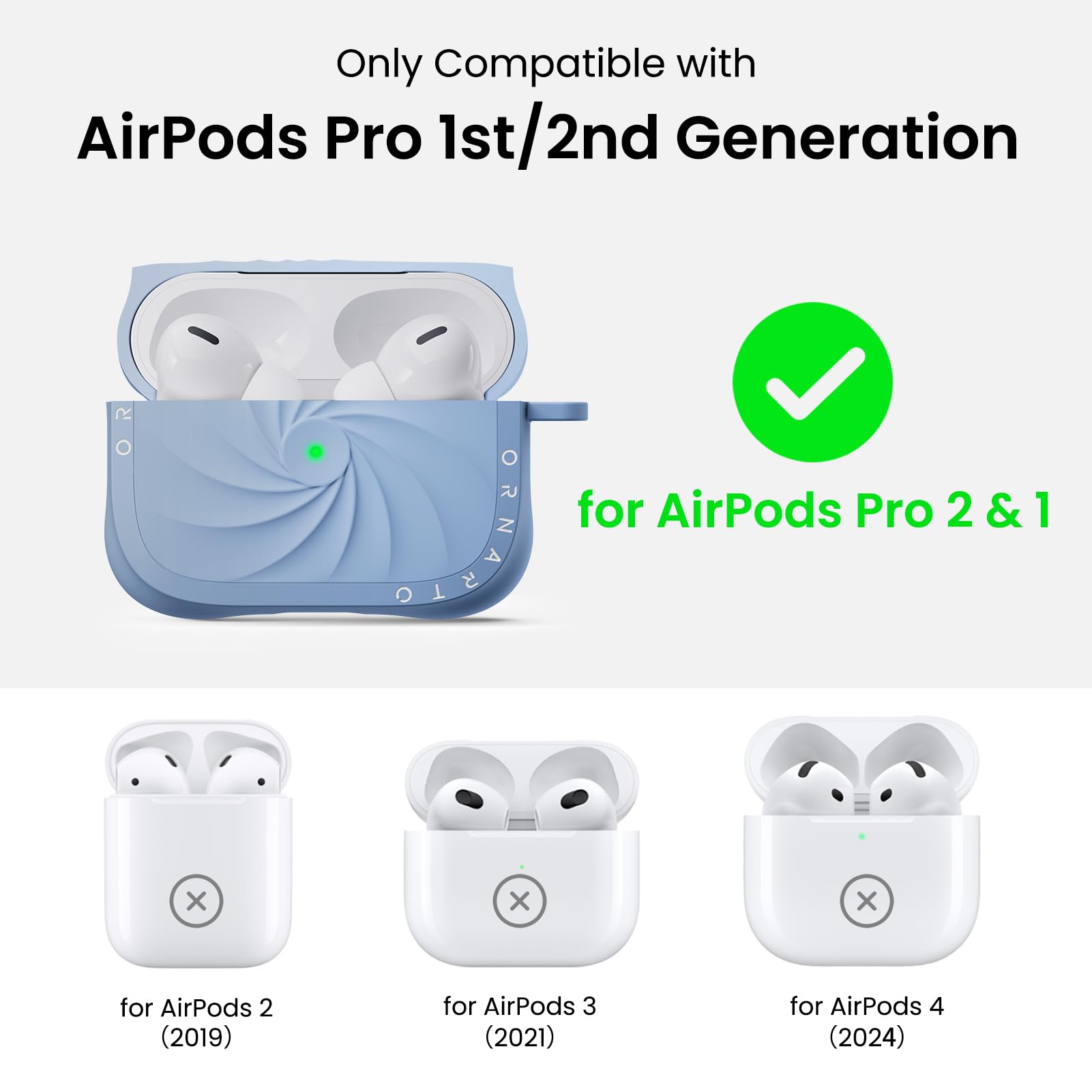 Only Compatible with  
AirPods Pro 1st/2nd Generation  

for AirPods Pro 2 & 1  

for AirPods 2 (2019)  
for AirPods 3 (2021)  
for AirPods 4 (2024)