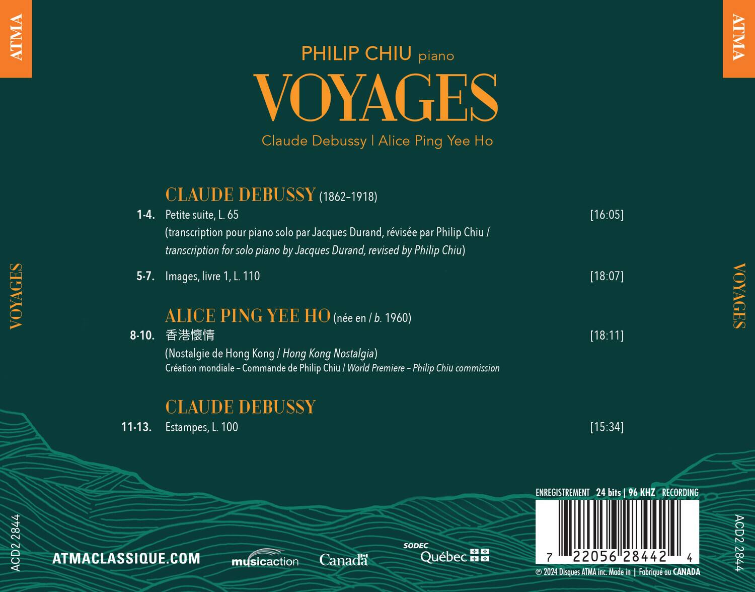 PHILIP CHIU piano  
VOYAGES  
Claude Debussy | Alice Ping Yee Ho  

CLAUDE DEBUSSY (1862-1918)  
1-4. Petite suite, L. 65 (transcription pour piano solo par Jacques Durand, révisée par Philip Chiu / transcription for solo piano by Jacques Durand, revised by Philip Chiu) [16:05]  
5-7. Images, livre 1, L. 110 [18:07]  

ALICE PING YEE HO (née en / b. 1960)  
8-10. 香港懷情 (Nostalgie de Hong Kong / Hong Kong Nostalgia) Création mondiale – Commande de Philip Chiu / World Premiere – Philip Chiu commission [18:11]  

CLAUDE DEBUSSY  
11-13. Estampes, L. 100 [15:34]  

ATMACLASSIQUE.COM  
musicaction Canada SODEC Québec  
ENREGISTREMENT 24 bits 96 KHZ RECORDING