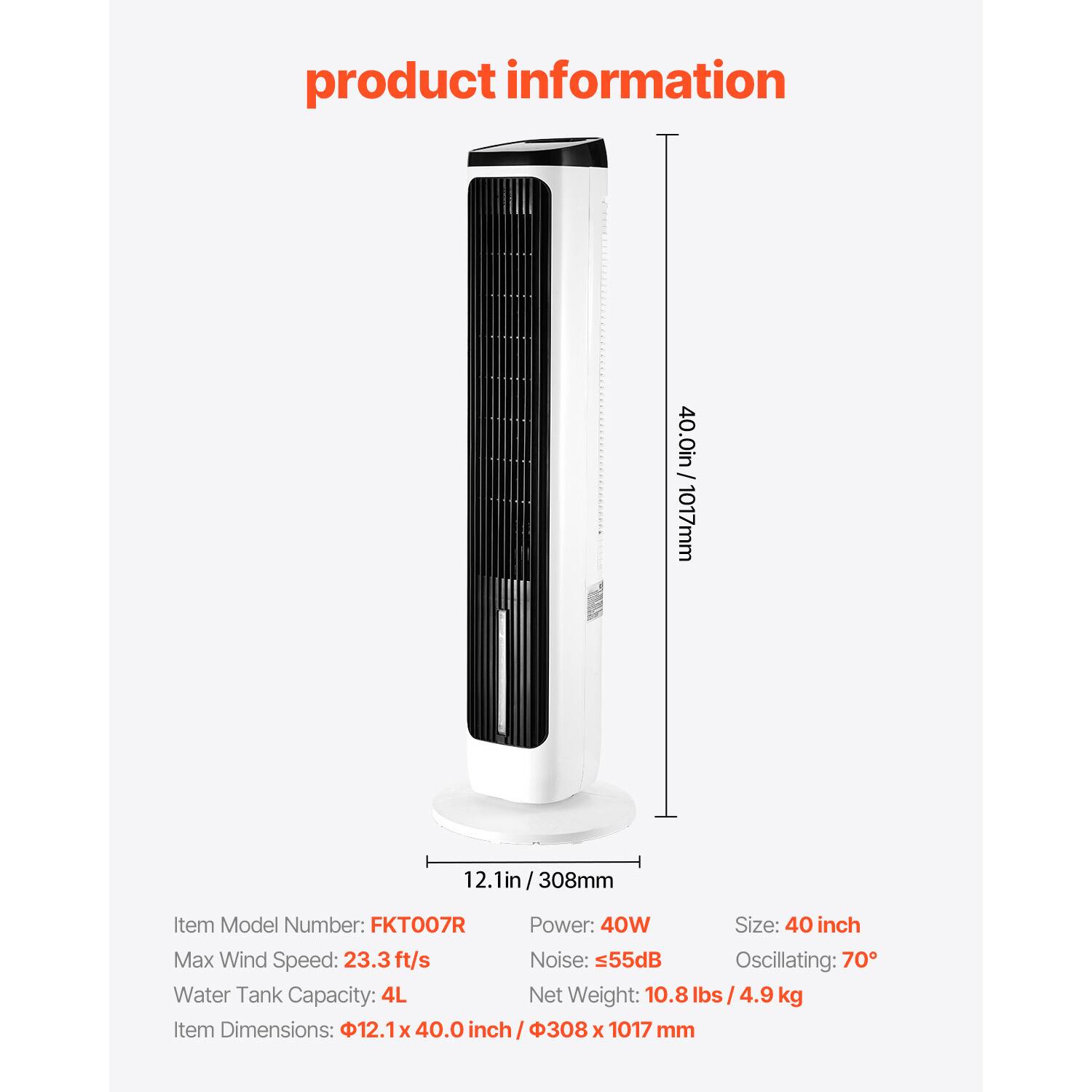 product information - 40.0in/1017mm 12.1in/308mm

Item Model Number: FKT007R

Power: 40W

Size: 40 inch

Max Wind Speed: 23.3ft/s

Noise: 55dB

Oscillating: 70°

Water Tank Capacity: 4L

Net Weight: 10.8 lbs / 4.9 kg

Item Dimensions: 12.1 x 40.0 inch / 308 x 1017 mm