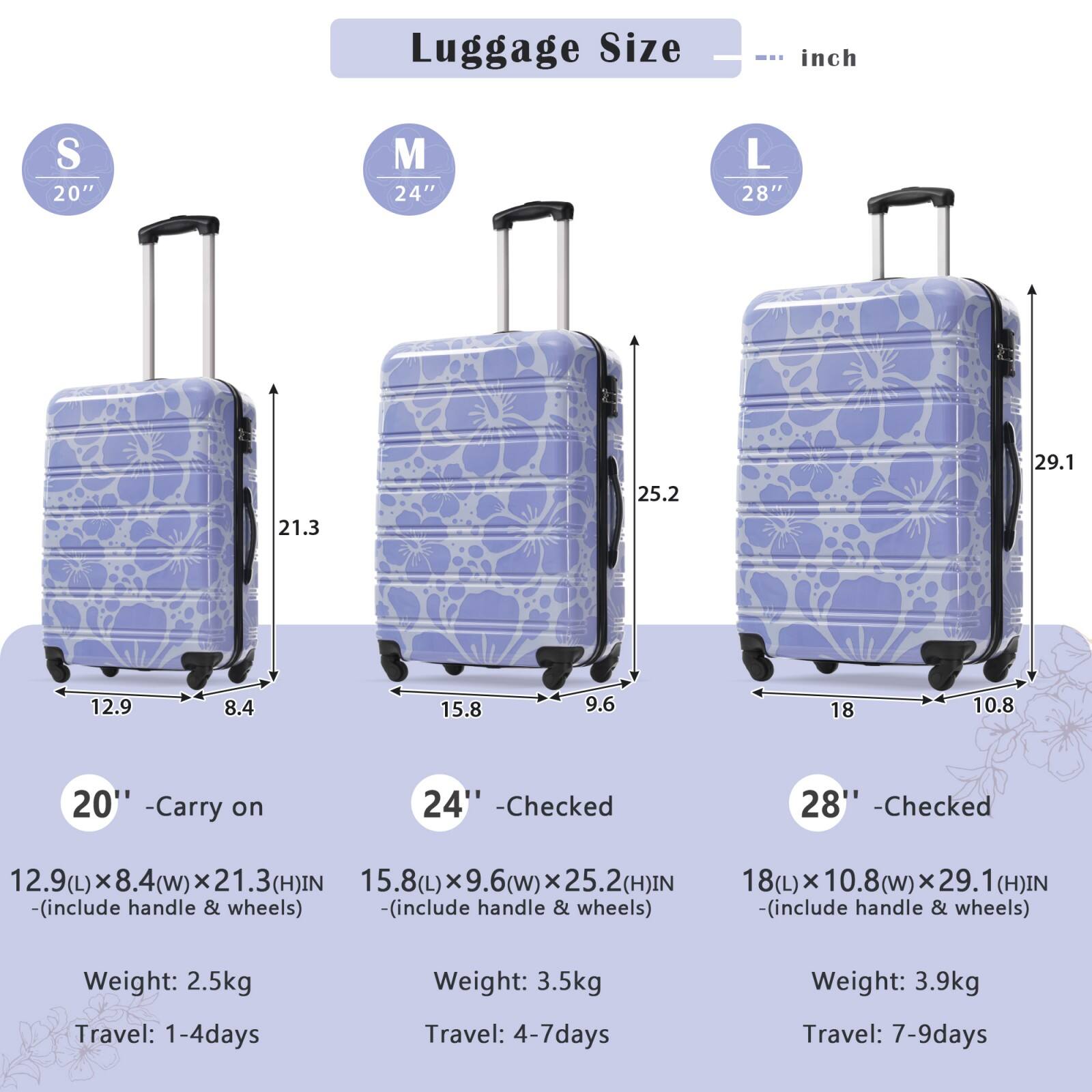 Luggage Size

S 20"  
M 24"  
L 28"  

20" - Carry on  
12.9(L) x 8.4(W) x 21.3(H) IN  
(includes handle & wheels)  
Weight: 2.5kg  
Travel: 1-4 days  

24" - Checked  
15.8(L) x 9.6(W) x 25.2(H) IN  
(includes handle & wheels)  
Weight: 3.5kg  
Travel: 4-7 days  

28" - Checked  
18(L) x 10.8(W) x 29.1(H) IN  
(includes handle & wheels)  
Weight: 3.9kg  
Travel: 7-9 days