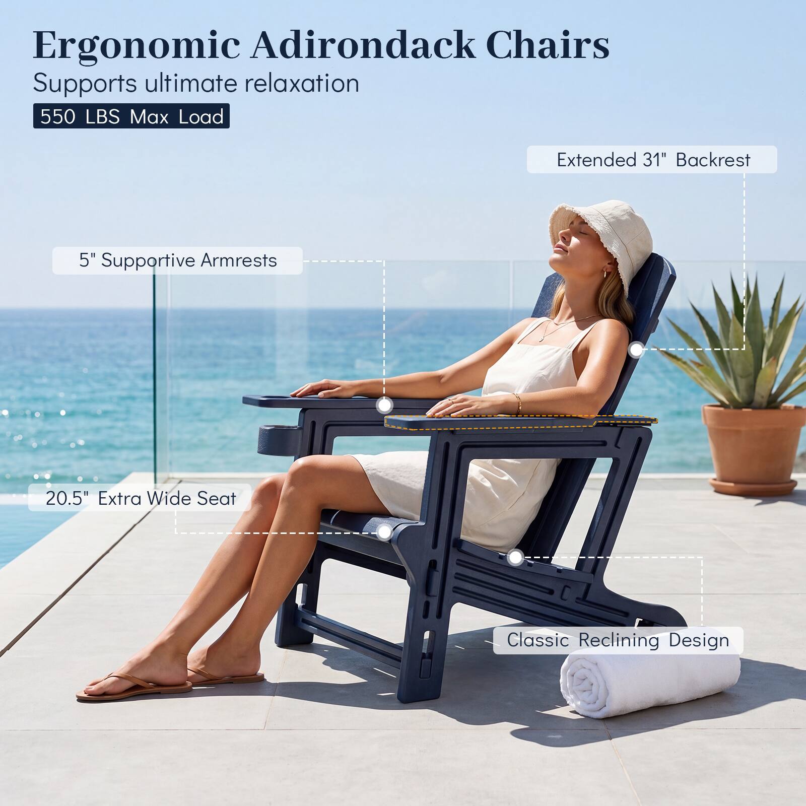 Ergonomic Adirondack Chairs  
Supports ultimate relaxation  
550 LBS Max Load  
Extended 31" Backrest  
5" Supportive Armrests  
20.5" Extra Wide Seat  
Classic Reclining Design