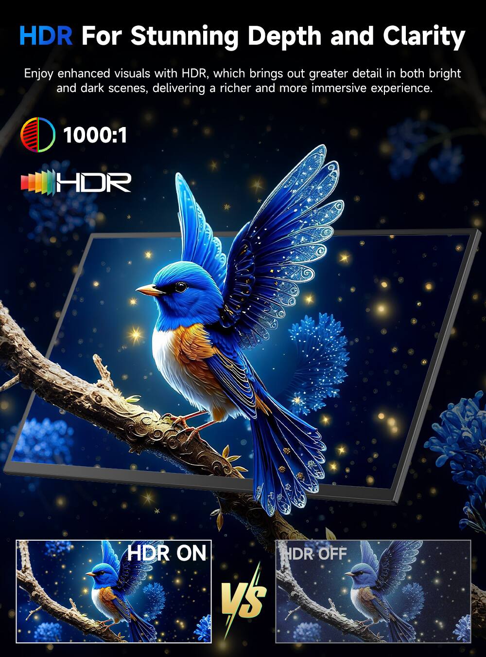 HDR For Stunning Depth and Clarity

Enjoy enhanced visuals with HDR, which brings out greater detail in both bright and dark scenes, delivering a richer and more immersive experience.

1000:1

HDR

HDR ON vs HDR OFF