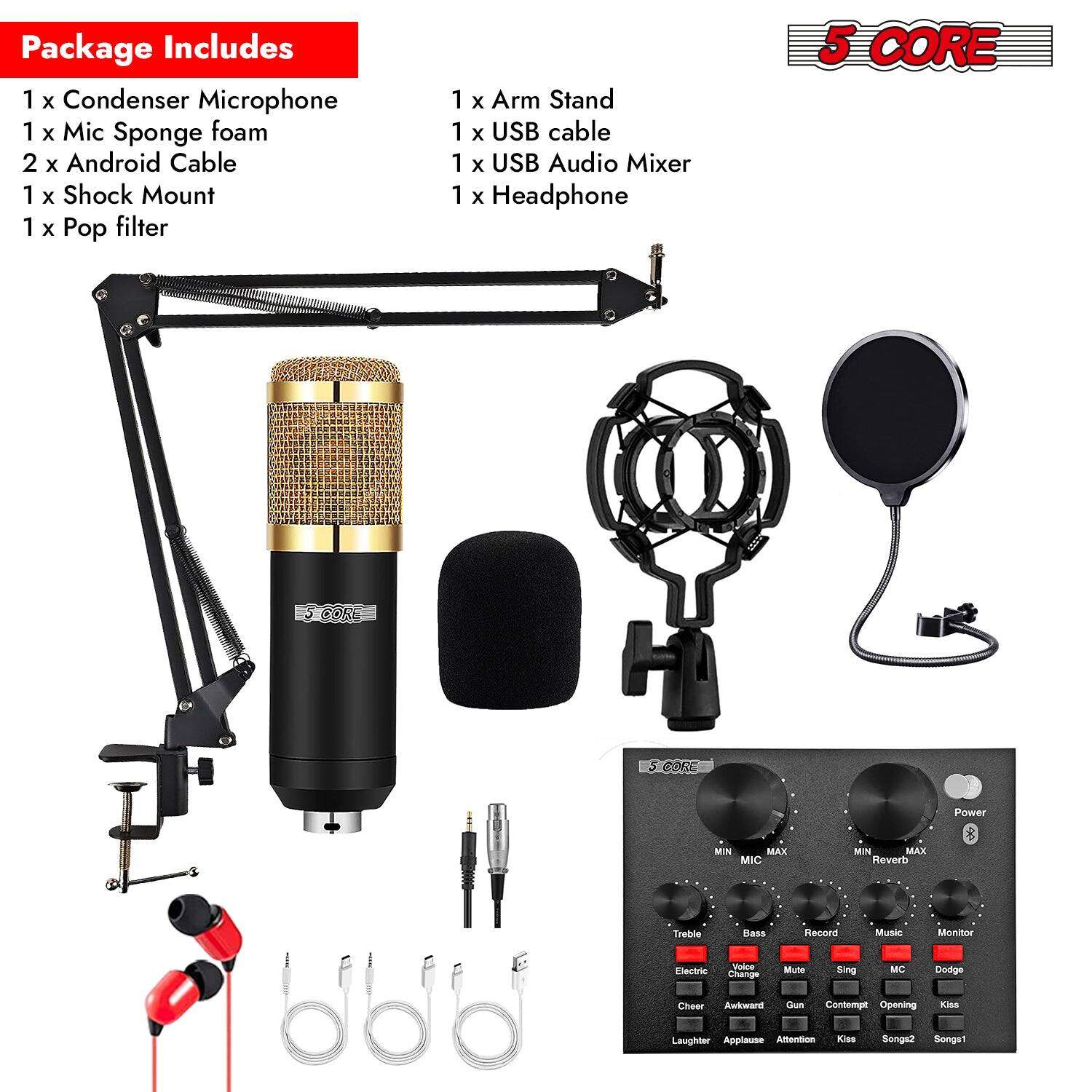 Package Includes 1 x Condenser Microphone 1 x Mic Sponge foam 2 x Android Cable 1 x Shock Mount 1 x Pop filter 1 x Arm Stand 1 x USB cable 1 x USB Audio Mixer 1 x Headphone 5 CORE SCORE Power MIN MAX MIC MIN MAX Reverb Treble Bass Record Music Monitor Cheer Awkward Guns Contempt Opening Kiss Laughter Applause Attention Kiss Songs2 Songs1