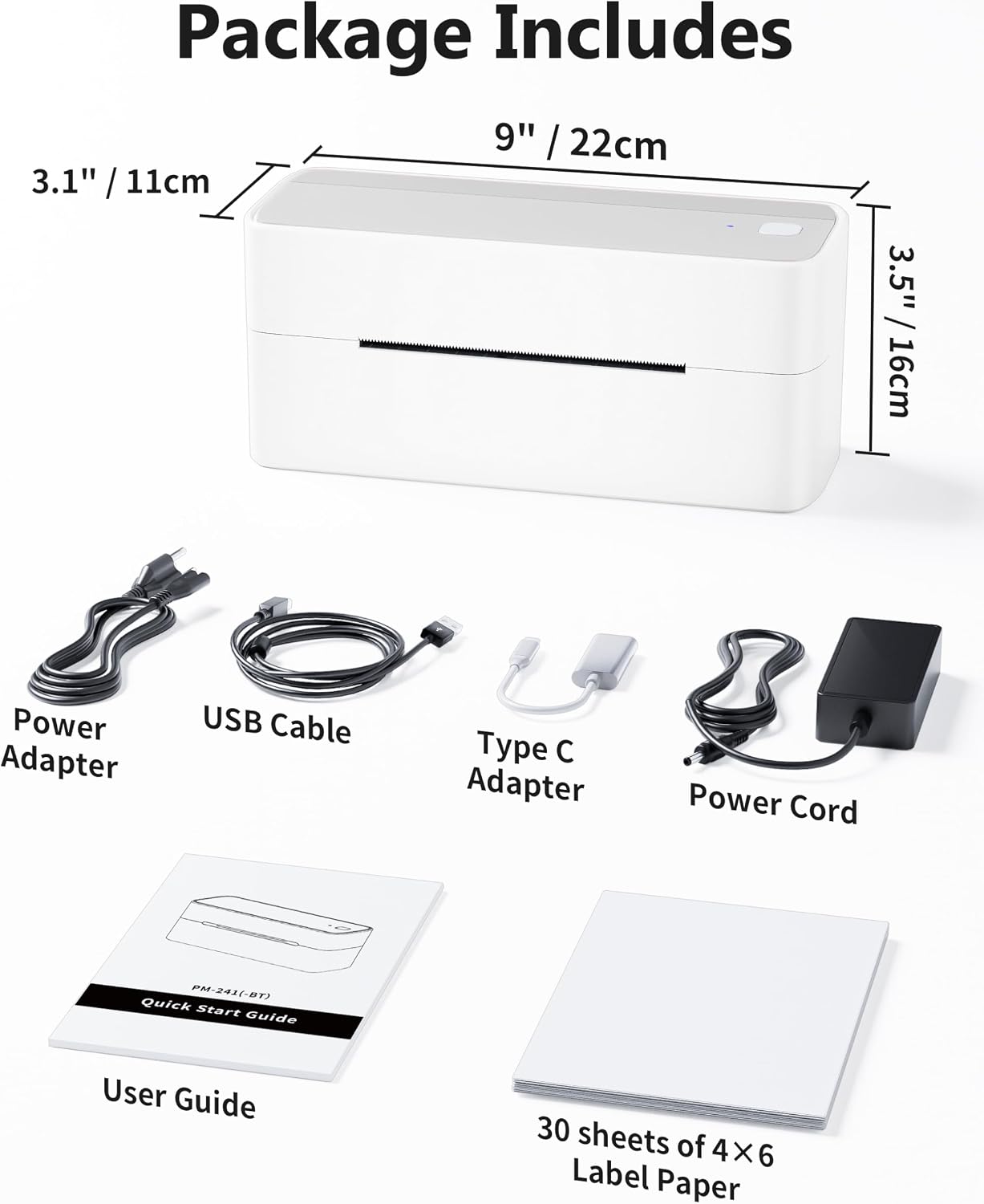 Package Includes

- 9" / 22cm
- 3.1" / 11cm
- 3.5" / 16cm

- Power Adapter
- USB Cable
- Type C Adapter
- Power Cord

- PM-241(-BT) Quick Start Guide
- User Guide

- 30 sheets of 4X6 Label Paper