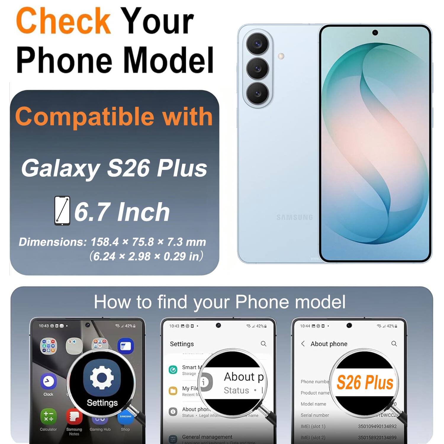 Check Your Phone Model

Compatible with Galaxy S26 Plus 6.7 Inch

SAMSUNG

Dimensions: 158.4 x 75.8 x 7.3 mm (6.24 x 2.98 x 0.29 in)

How to find your Phone model

Settings

About phone

Status

Legal info

Phone number

S26 Plus

Product name

Model name

Serial number

IMEI (slot 1)

IMEI (slot 2)
