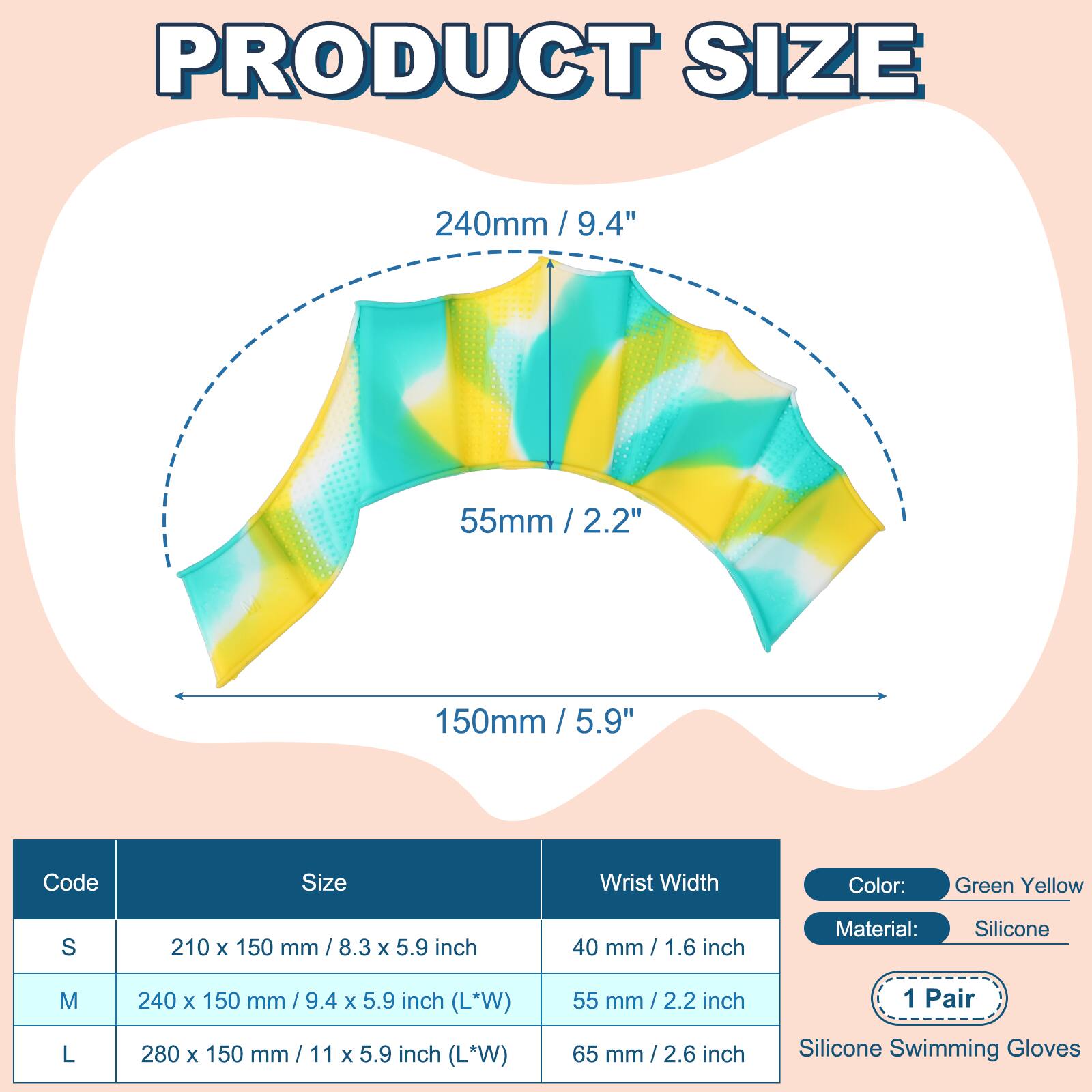 PRODUCT SIZE

240mm / 9.4"  
55mm / 2.2"  
150mm / 5.9"  

Code | Size | Wrist Width  
S | 210 x 150 mm / 8.3 x 5.9 inch | 40 mm / 1.6 inch  
M | 240 x 150 mm / 9.4 x 5.9 inch (L*W) | 55 mm / 2.2 inch  
L | 280 x 150 mm / 11 x 5.9 inch (L*W) | 65 mm / 2.6 inch  

Color: Green Yellow  
Material: Silicone  
1 Pair  
Silicone Swimming Gloves