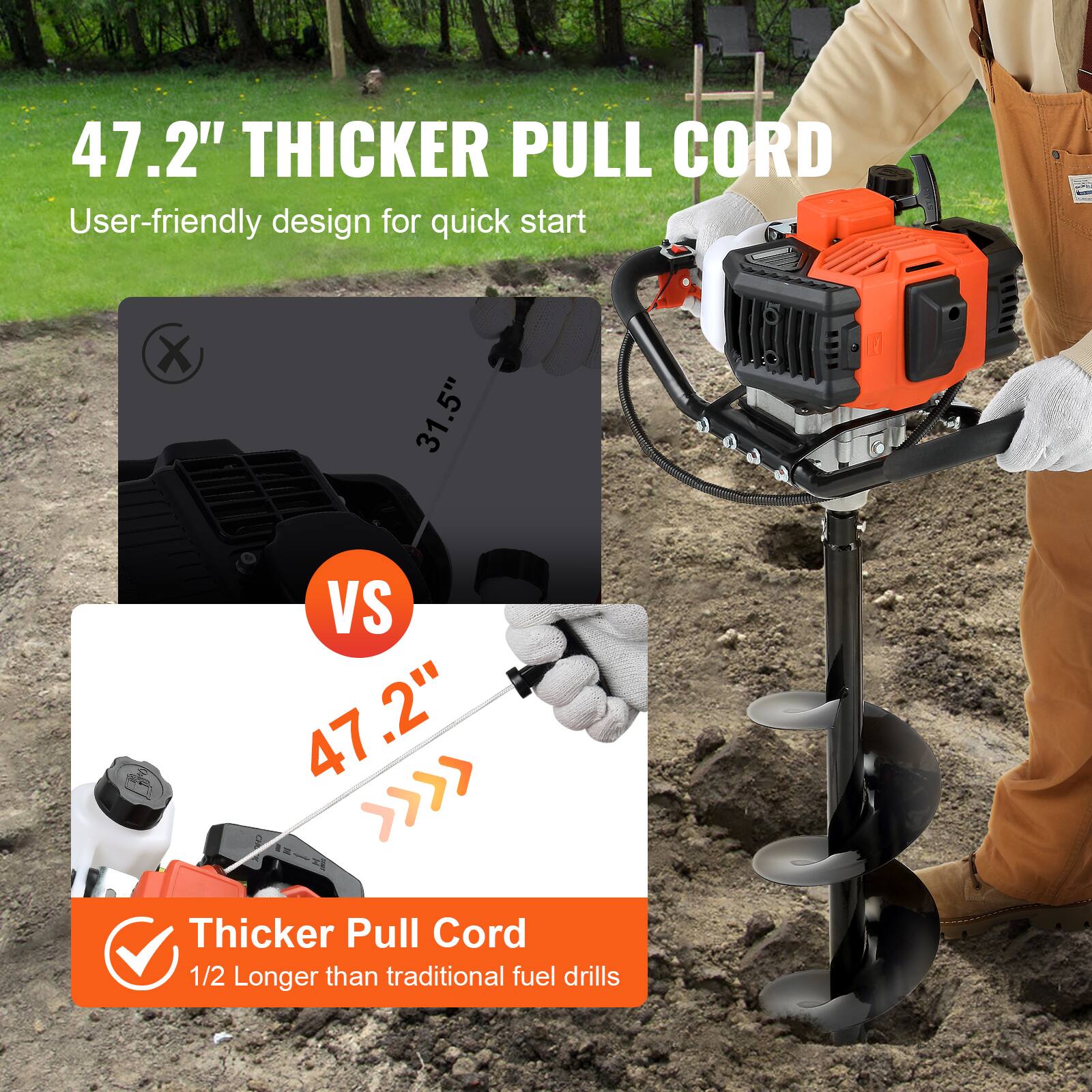 47.2" Thicker Pull Cord  
User-friendly design for quick start  

31.5" VS 47.2"  

Thicker Pull Cord  
1/2 Longer than traditional fuel drills