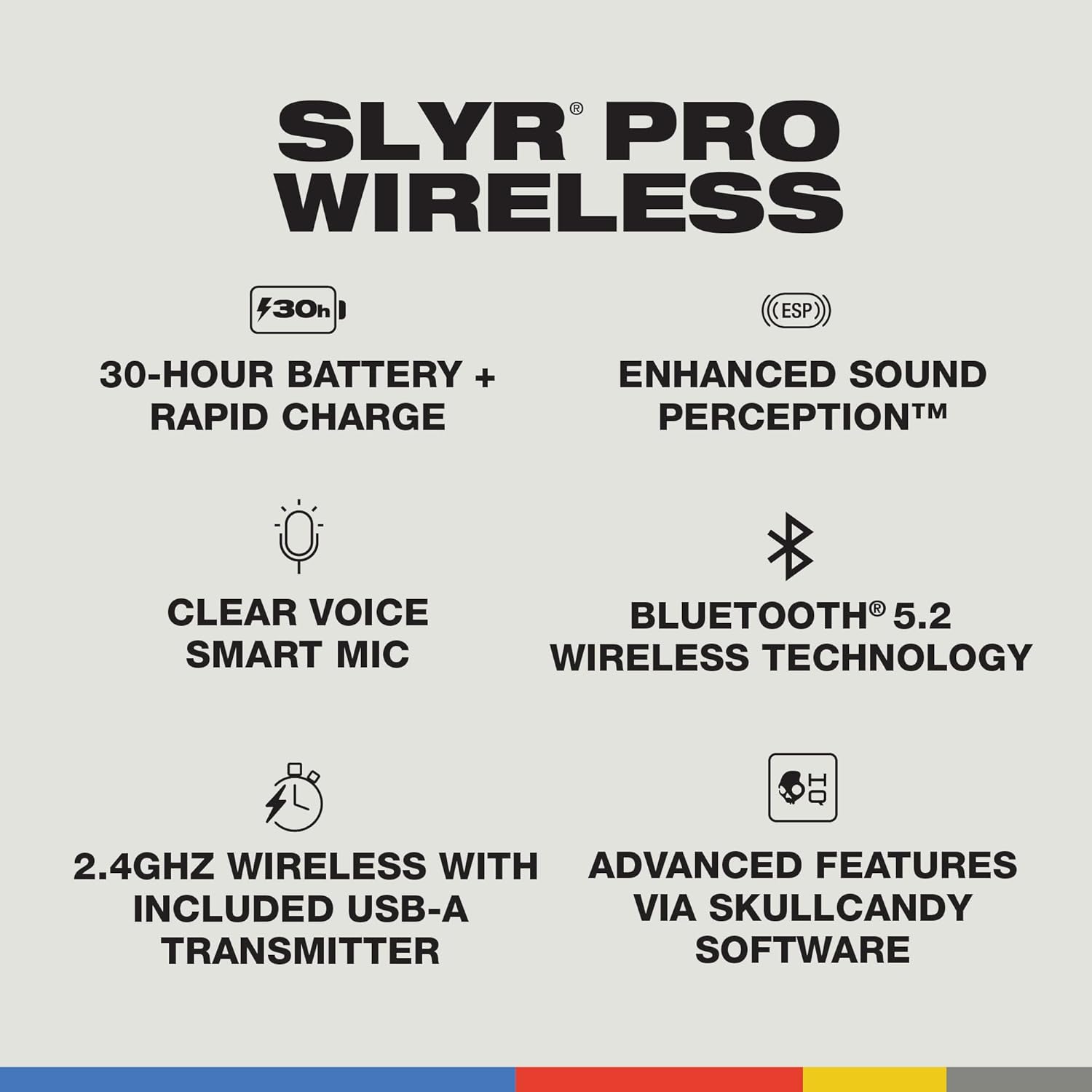 SLYR PRO WIRELESS
30h
30-HOUR BATTERY + RAPID CHARGE
ESP
ENHANCED SOUND PERCEPTION™
CLEAR VOICE SMART MIC
BLUETOOTH® 5.2 WIRELESS TECHNOLOGY
2.4GHZ WIRELESS WITH INCLUDED USB-A TRANSMITTER
ADVANCED FEATURES VIA SKULLCANDY SOFTWARE